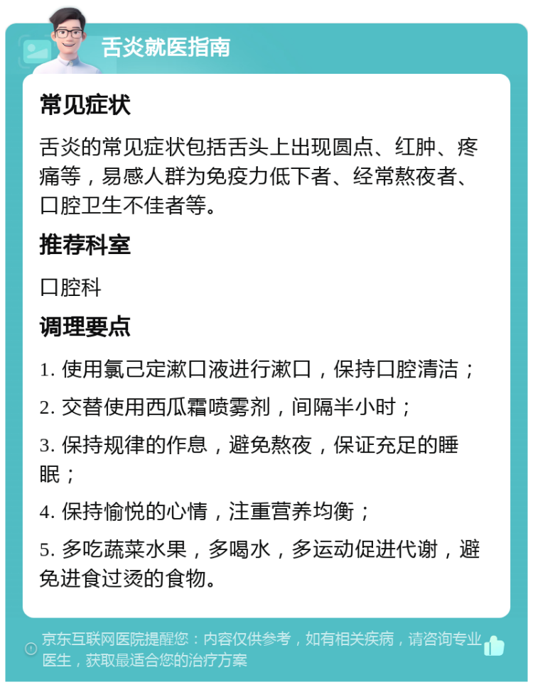 舌炎就医指南 常见症状 舌炎的常见症状包括舌头上出现圆点、红肿、疼痛等，易感人群为免疫力低下者、经常熬夜者、口腔卫生不佳者等。 推荐科室 口腔科 调理要点 1. 使用氯己定漱口液进行漱口，保持口腔清洁； 2. 交替使用西瓜霜喷雾剂，间隔半小时； 3. 保持规律的作息，避免熬夜，保证充足的睡眠； 4. 保持愉悦的心情，注重营养均衡； 5. 多吃蔬菜水果，多喝水，多运动促进代谢，避免进食过烫的食物。