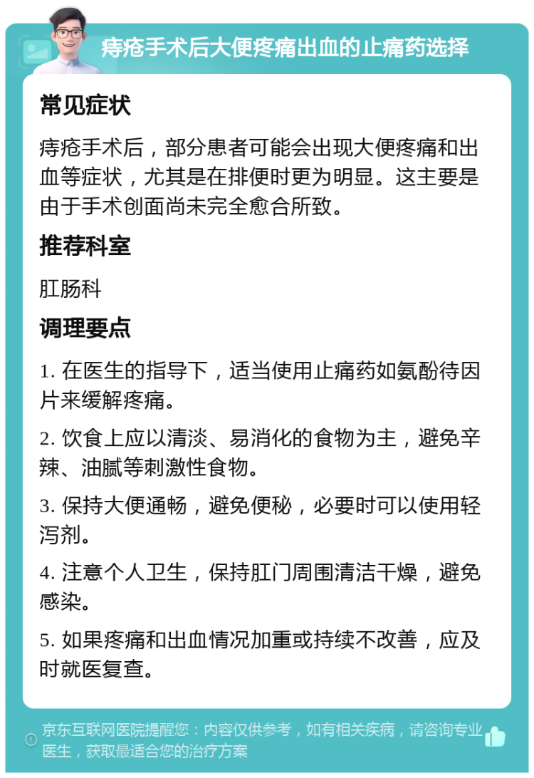 痔疮手术后大便疼痛出血的止痛药选择 常见症状 痔疮手术后，部分患者可能会出现大便疼痛和出血等症状，尤其是在排便时更为明显。这主要是由于手术创面尚未完全愈合所致。 推荐科室 肛肠科 调理要点 1. 在医生的指导下，适当使用止痛药如氨酚待因片来缓解疼痛。 2. 饮食上应以清淡、易消化的食物为主，避免辛辣、油腻等刺激性食物。 3. 保持大便通畅，避免便秘，必要时可以使用轻泻剂。 4. 注意个人卫生，保持肛门周围清洁干燥，避免感染。 5. 如果疼痛和出血情况加重或持续不改善，应及时就医复查。