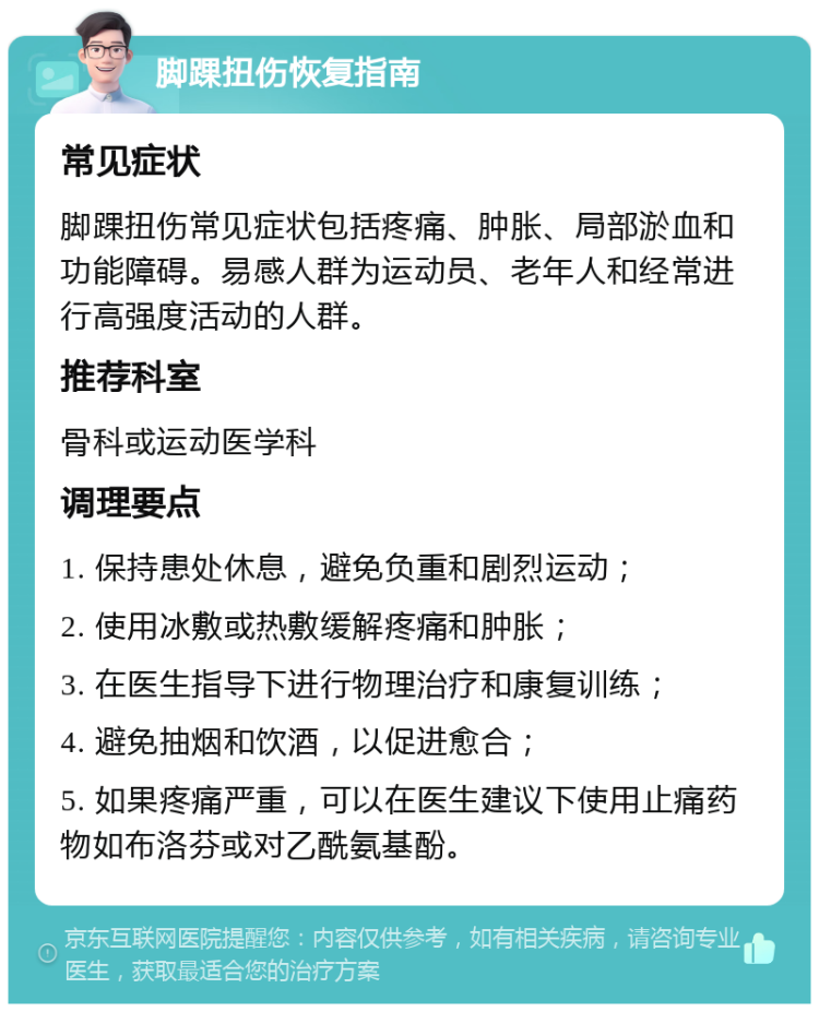 脚踝扭伤恢复指南 常见症状 脚踝扭伤常见症状包括疼痛、肿胀、局部淤血和功能障碍。易感人群为运动员、老年人和经常进行高强度活动的人群。 推荐科室 骨科或运动医学科 调理要点 1. 保持患处休息，避免负重和剧烈运动； 2. 使用冰敷或热敷缓解疼痛和肿胀； 3. 在医生指导下进行物理治疗和康复训练； 4. 避免抽烟和饮酒，以促进愈合； 5. 如果疼痛严重，可以在医生建议下使用止痛药物如布洛芬或对乙酰氨基酚。