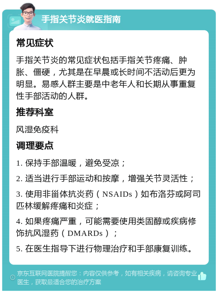 手指关节炎就医指南 常见症状 手指关节炎的常见症状包括手指关节疼痛、肿胀、僵硬，尤其是在早晨或长时间不活动后更为明显。易感人群主要是中老年人和长期从事重复性手部活动的人群。 推荐科室 风湿免疫科 调理要点 1. 保持手部温暖，避免受凉； 2. 适当进行手部运动和按摩，增强关节灵活性； 3. 使用非甾体抗炎药（NSAIDs）如布洛芬或阿司匹林缓解疼痛和炎症； 4. 如果疼痛严重，可能需要使用类固醇或疾病修饰抗风湿药（DMARDs）； 5. 在医生指导下进行物理治疗和手部康复训练。