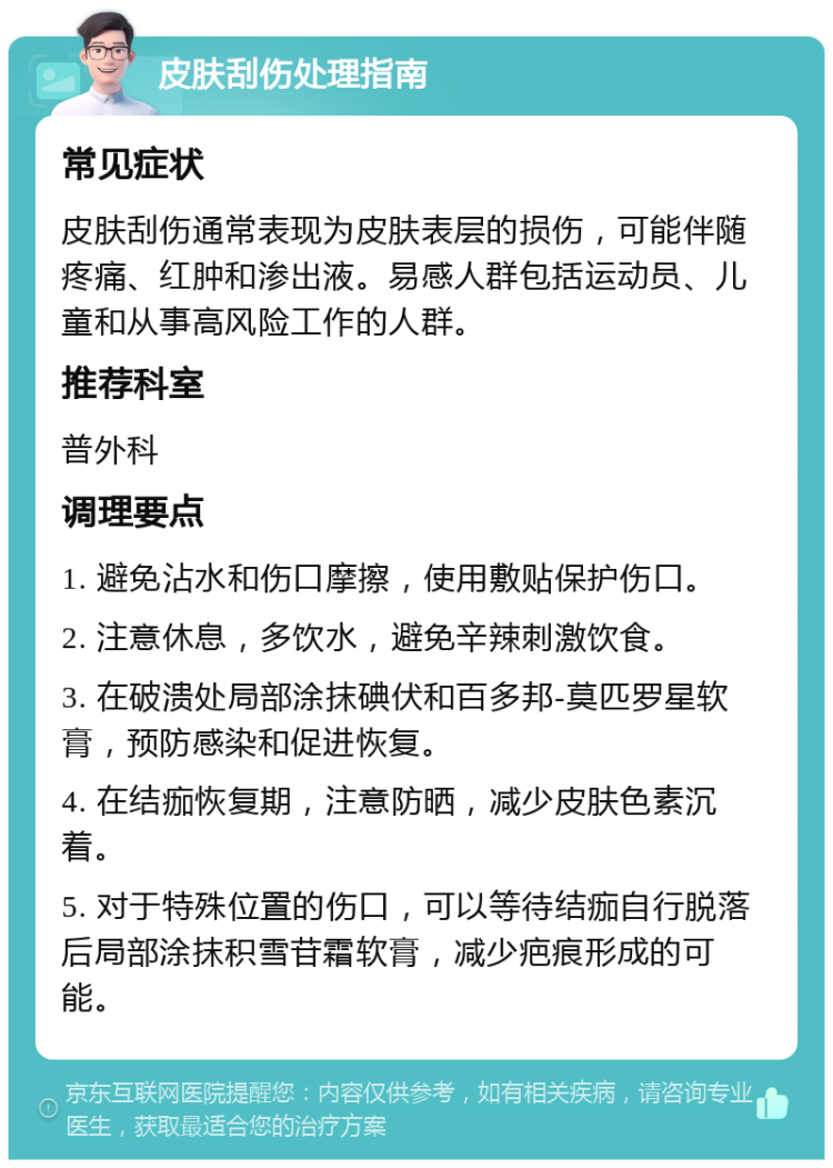 皮肤刮伤处理指南 常见症状 皮肤刮伤通常表现为皮肤表层的损伤，可能伴随疼痛、红肿和渗出液。易感人群包括运动员、儿童和从事高风险工作的人群。 推荐科室 普外科 调理要点 1. 避免沾水和伤口摩擦，使用敷贴保护伤口。 2. 注意休息，多饮水，避免辛辣刺激饮食。 3. 在破溃处局部涂抹碘伏和百多邦-莫匹罗星软膏，预防感染和促进恢复。 4. 在结痂恢复期，注意防晒，减少皮肤色素沉着。 5. 对于特殊位置的伤口，可以等待结痂自行脱落后局部涂抹积雪苷霜软膏，减少疤痕形成的可能。