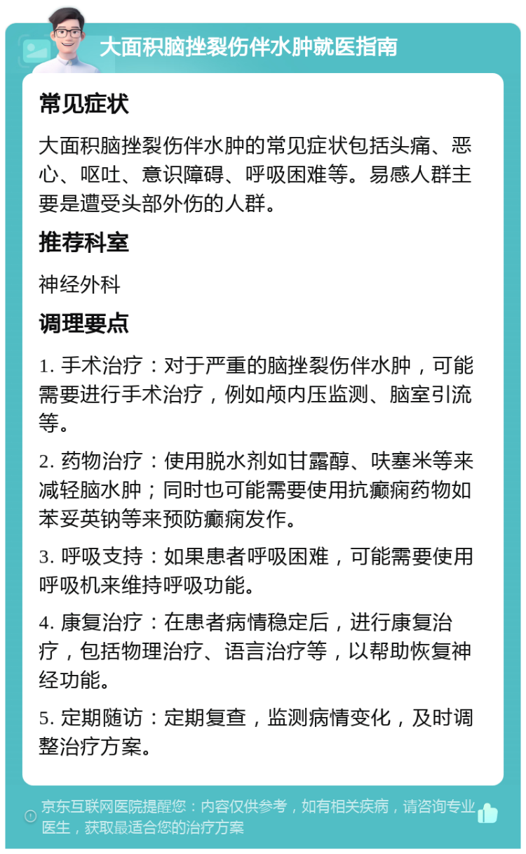 大面积脑挫裂伤伴水肿就医指南 常见症状 大面积脑挫裂伤伴水肿的常见症状包括头痛、恶心、呕吐、意识障碍、呼吸困难等。易感人群主要是遭受头部外伤的人群。 推荐科室 神经外科 调理要点 1. 手术治疗：对于严重的脑挫裂伤伴水肿，可能需要进行手术治疗，例如颅内压监测、脑室引流等。 2. 药物治疗：使用脱水剂如甘露醇、呋塞米等来减轻脑水肿；同时也可能需要使用抗癫痫药物如苯妥英钠等来预防癫痫发作。 3. 呼吸支持：如果患者呼吸困难，可能需要使用呼吸机来维持呼吸功能。 4. 康复治疗：在患者病情稳定后，进行康复治疗，包括物理治疗、语言治疗等，以帮助恢复神经功能。 5. 定期随访：定期复查，监测病情变化，及时调整治疗方案。