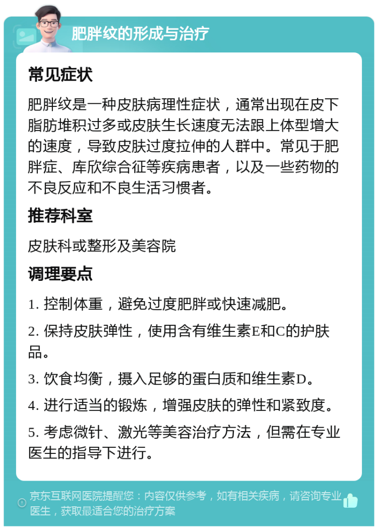 肥胖纹的形成与治疗 常见症状 肥胖纹是一种皮肤病理性症状，通常出现在皮下脂肪堆积过多或皮肤生长速度无法跟上体型增大的速度，导致皮肤过度拉伸的人群中。常见于肥胖症、库欣综合征等疾病患者，以及一些药物的不良反应和不良生活习惯者。 推荐科室 皮肤科或整形及美容院 调理要点 1. 控制体重，避免过度肥胖或快速减肥。 2. 保持皮肤弹性，使用含有维生素E和C的护肤品。 3. 饮食均衡，摄入足够的蛋白质和维生素D。 4. 进行适当的锻炼，增强皮肤的弹性和紧致度。 5. 考虑微针、激光等美容治疗方法，但需在专业医生的指导下进行。