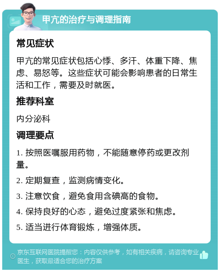 甲亢的治疗与调理指南 常见症状 甲亢的常见症状包括心悸、多汗、体重下降、焦虑、易怒等。这些症状可能会影响患者的日常生活和工作，需要及时就医。 推荐科室 内分泌科 调理要点 1. 按照医嘱服用药物，不能随意停药或更改剂量。 2. 定期复查，监测病情变化。 3. 注意饮食，避免食用含碘高的食物。 4. 保持良好的心态，避免过度紧张和焦虑。 5. 适当进行体育锻炼，增强体质。