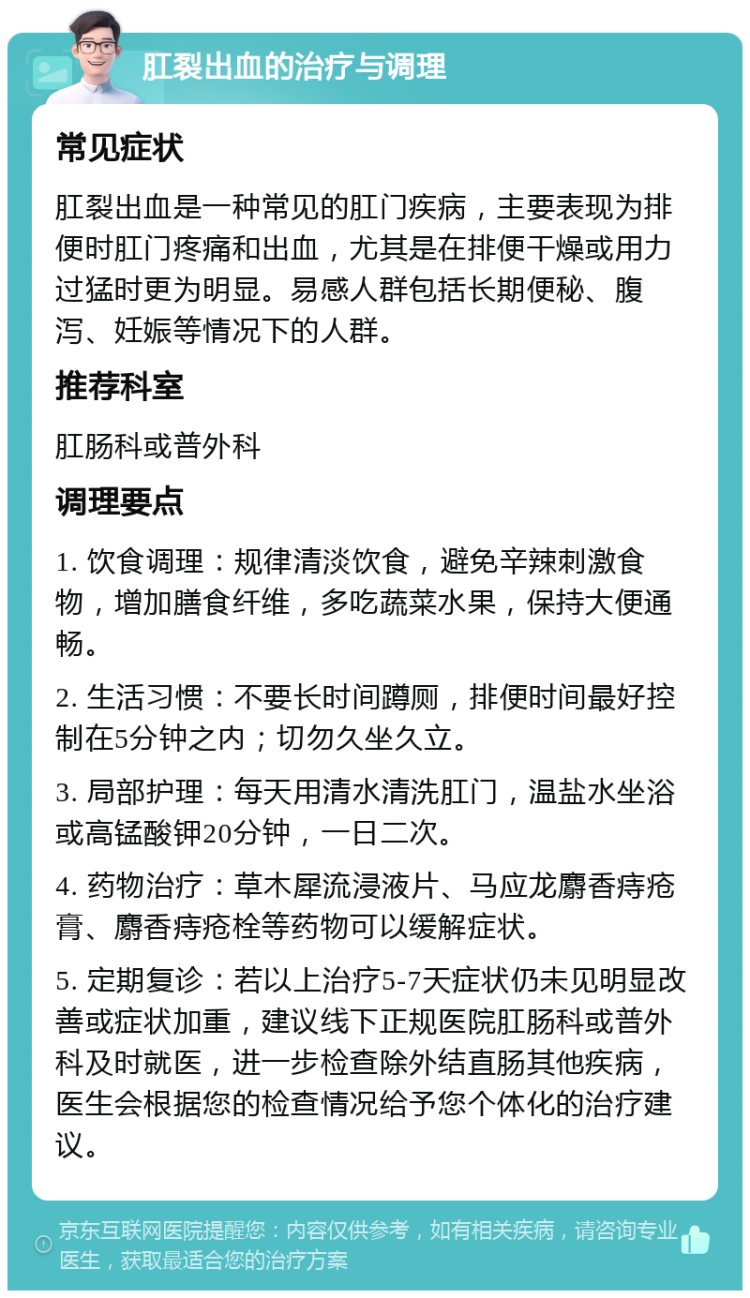 肛裂出血的治疗与调理 常见症状 肛裂出血是一种常见的肛门疾病，主要表现为排便时肛门疼痛和出血，尤其是在排便干燥或用力过猛时更为明显。易感人群包括长期便秘、腹泻、妊娠等情况下的人群。 推荐科室 肛肠科或普外科 调理要点 1. 饮食调理：规律清淡饮食，避免辛辣刺激食物，增加膳食纤维，多吃蔬菜水果，保持大便通畅。 2. 生活习惯：不要长时间蹲厕，排便时间最好控制在5分钟之内；切勿久坐久立。 3. 局部护理：每天用清水清洗肛门，温盐水坐浴或高锰酸钾20分钟，一日二次。 4. 药物治疗：草木犀流浸液片、马应龙麝香痔疮膏、麝香痔疮栓等药物可以缓解症状。 5. 定期复诊：若以上治疗5-7天症状仍未见明显改善或症状加重，建议线下正规医院肛肠科或普外科及时就医，进一步检查除外结直肠其他疾病，医生会根据您的检查情况给予您个体化的治疗建议。