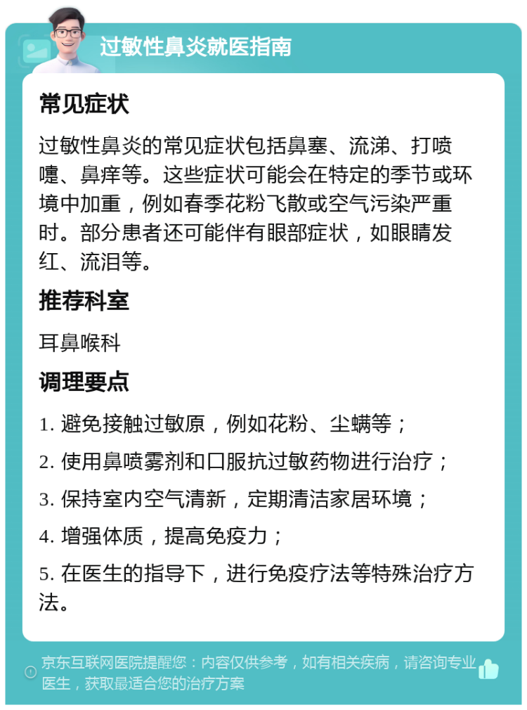 过敏性鼻炎就医指南 常见症状 过敏性鼻炎的常见症状包括鼻塞、流涕、打喷嚏、鼻痒等。这些症状可能会在特定的季节或环境中加重，例如春季花粉飞散或空气污染严重时。部分患者还可能伴有眼部症状，如眼睛发红、流泪等。 推荐科室 耳鼻喉科 调理要点 1. 避免接触过敏原，例如花粉、尘螨等； 2. 使用鼻喷雾剂和口服抗过敏药物进行治疗； 3. 保持室内空气清新，定期清洁家居环境； 4. 增强体质，提高免疫力； 5. 在医生的指导下，进行免疫疗法等特殊治疗方法。