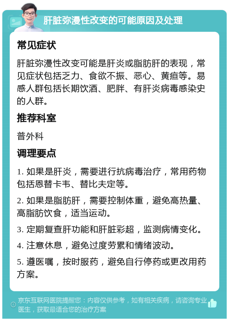 肝脏弥漫性改变的可能原因及处理 常见症状 肝脏弥漫性改变可能是肝炎或脂肪肝的表现，常见症状包括乏力、食欲不振、恶心、黄疸等。易感人群包括长期饮酒、肥胖、有肝炎病毒感染史的人群。 推荐科室 普外科 调理要点 1. 如果是肝炎，需要进行抗病毒治疗，常用药物包括恩替卡韦、替比夫定等。 2. 如果是脂肪肝，需要控制体重，避免高热量、高脂肪饮食，适当运动。 3. 定期复查肝功能和肝脏彩超，监测病情变化。 4. 注意休息，避免过度劳累和情绪波动。 5. 遵医嘱，按时服药，避免自行停药或更改用药方案。