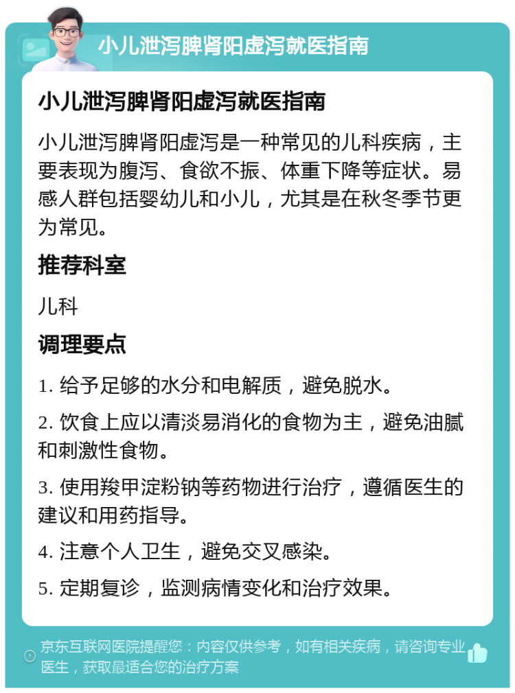 小儿泄泻脾肾阳虚泻就医指南 小儿泄泻脾肾阳虚泻就医指南 小儿泄泻脾肾阳虚泻是一种常见的儿科疾病，主要表现为腹泻、食欲不振、体重下降等症状。易感人群包括婴幼儿和小儿，尤其是在秋冬季节更为常见。 推荐科室 儿科 调理要点 1. 给予足够的水分和电解质，避免脱水。 2. 饮食上应以清淡易消化的食物为主，避免油腻和刺激性食物。 3. 使用羧甲淀粉钠等药物进行治疗，遵循医生的建议和用药指导。 4. 注意个人卫生，避免交叉感染。 5. 定期复诊，监测病情变化和治疗效果。