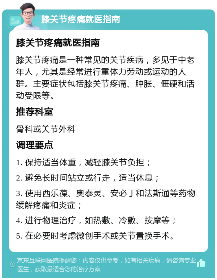 膝关节疼痛就医指南 膝关节疼痛就医指南 膝关节疼痛是一种常见的关节疾病，多见于中老年人，尤其是经常进行重体力劳动或运动的人群。主要症状包括膝关节疼痛、肿胀、僵硬和活动受限等。 推荐科室 骨科或关节外科 调理要点 1. 保持适当体重，减轻膝关节负担； 2. 避免长时间站立或行走，适当休息； 3. 使用西乐葆、奥泰灵、安必丁和法斯通等药物缓解疼痛和炎症； 4. 进行物理治疗，如热敷、冷敷、按摩等； 5. 在必要时考虑微创手术或关节置换手术。