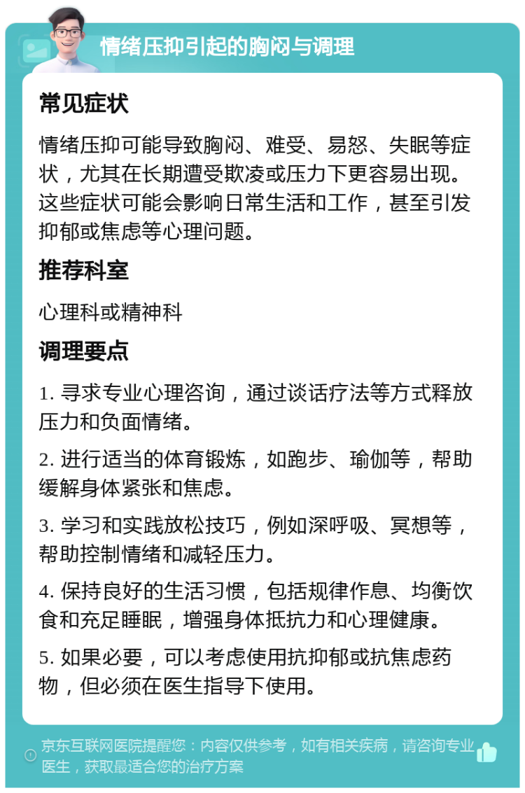 情绪压抑引起的胸闷与调理 常见症状 情绪压抑可能导致胸闷、难受、易怒、失眠等症状，尤其在长期遭受欺凌或压力下更容易出现。这些症状可能会影响日常生活和工作，甚至引发抑郁或焦虑等心理问题。 推荐科室 心理科或精神科 调理要点 1. 寻求专业心理咨询，通过谈话疗法等方式释放压力和负面情绪。 2. 进行适当的体育锻炼，如跑步、瑜伽等，帮助缓解身体紧张和焦虑。 3. 学习和实践放松技巧，例如深呼吸、冥想等，帮助控制情绪和减轻压力。 4. 保持良好的生活习惯，包括规律作息、均衡饮食和充足睡眠，增强身体抵抗力和心理健康。 5. 如果必要，可以考虑使用抗抑郁或抗焦虑药物，但必须在医生指导下使用。