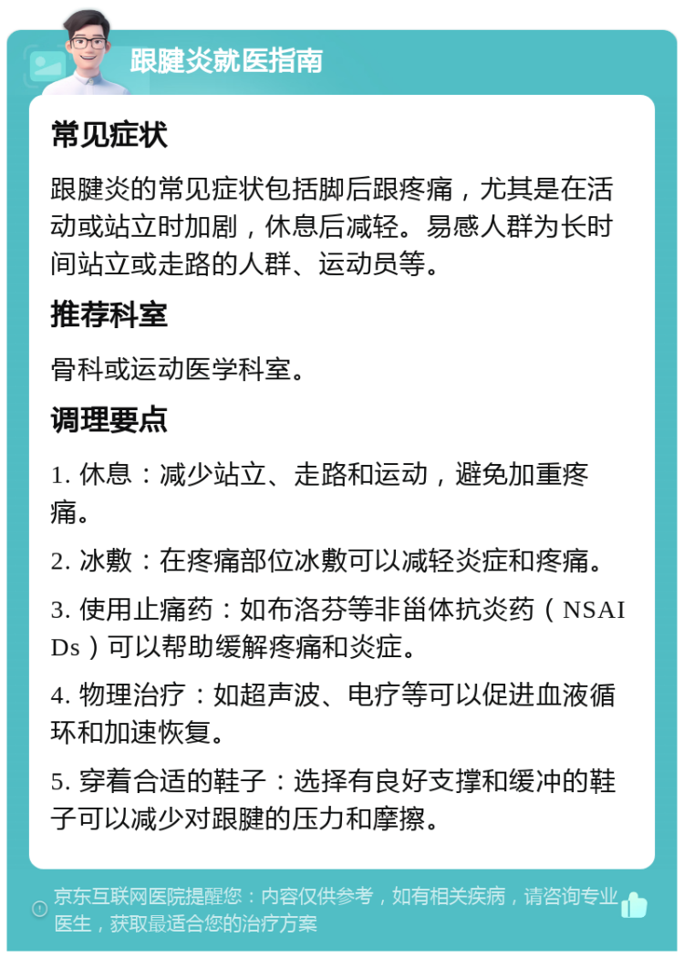 跟腱炎就医指南 常见症状 跟腱炎的常见症状包括脚后跟疼痛，尤其是在活动或站立时加剧，休息后减轻。易感人群为长时间站立或走路的人群、运动员等。 推荐科室 骨科或运动医学科室。 调理要点 1. 休息：减少站立、走路和运动，避免加重疼痛。 2. 冰敷：在疼痛部位冰敷可以减轻炎症和疼痛。 3. 使用止痛药：如布洛芬等非甾体抗炎药（NSAIDs）可以帮助缓解疼痛和炎症。 4. 物理治疗：如超声波、电疗等可以促进血液循环和加速恢复。 5. 穿着合适的鞋子：选择有良好支撑和缓冲的鞋子可以减少对跟腱的压力和摩擦。