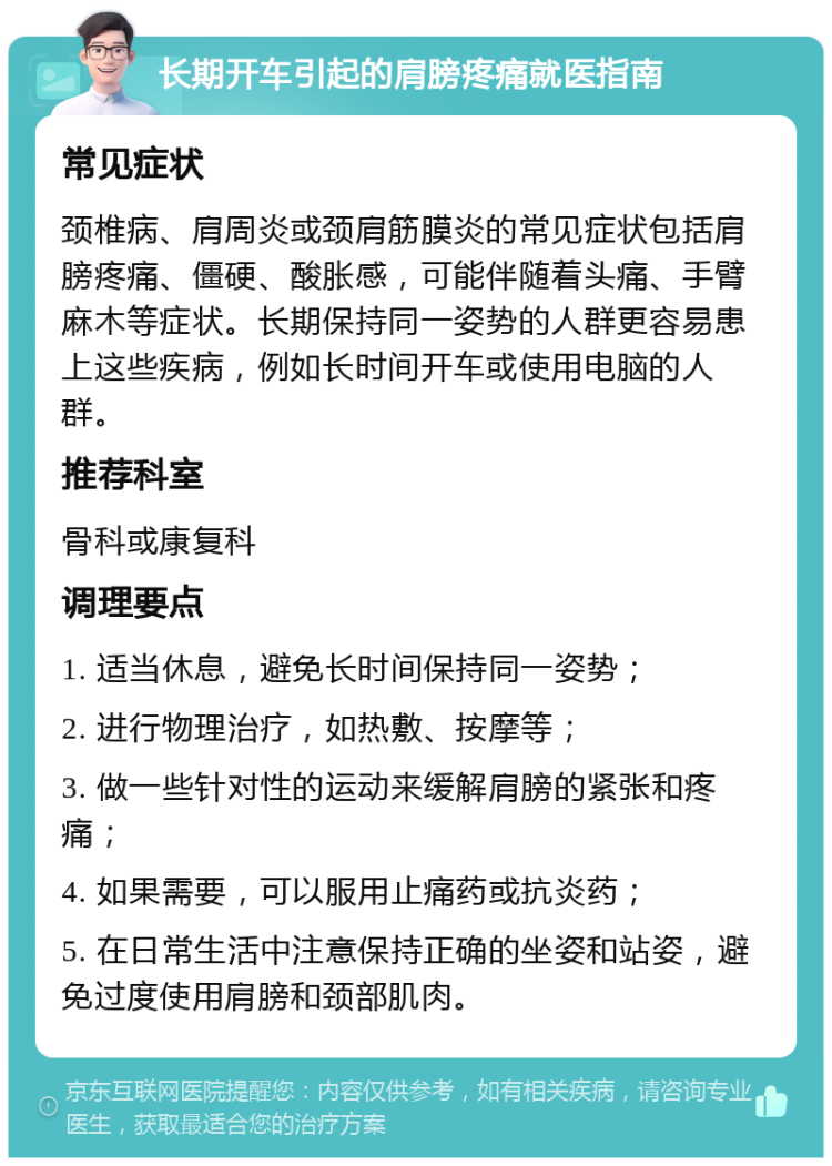 长期开车引起的肩膀疼痛就医指南 常见症状 颈椎病、肩周炎或颈肩筋膜炎的常见症状包括肩膀疼痛、僵硬、酸胀感，可能伴随着头痛、手臂麻木等症状。长期保持同一姿势的人群更容易患上这些疾病，例如长时间开车或使用电脑的人群。 推荐科室 骨科或康复科 调理要点 1. 适当休息，避免长时间保持同一姿势； 2. 进行物理治疗，如热敷、按摩等； 3. 做一些针对性的运动来缓解肩膀的紧张和疼痛； 4. 如果需要，可以服用止痛药或抗炎药； 5. 在日常生活中注意保持正确的坐姿和站姿，避免过度使用肩膀和颈部肌肉。