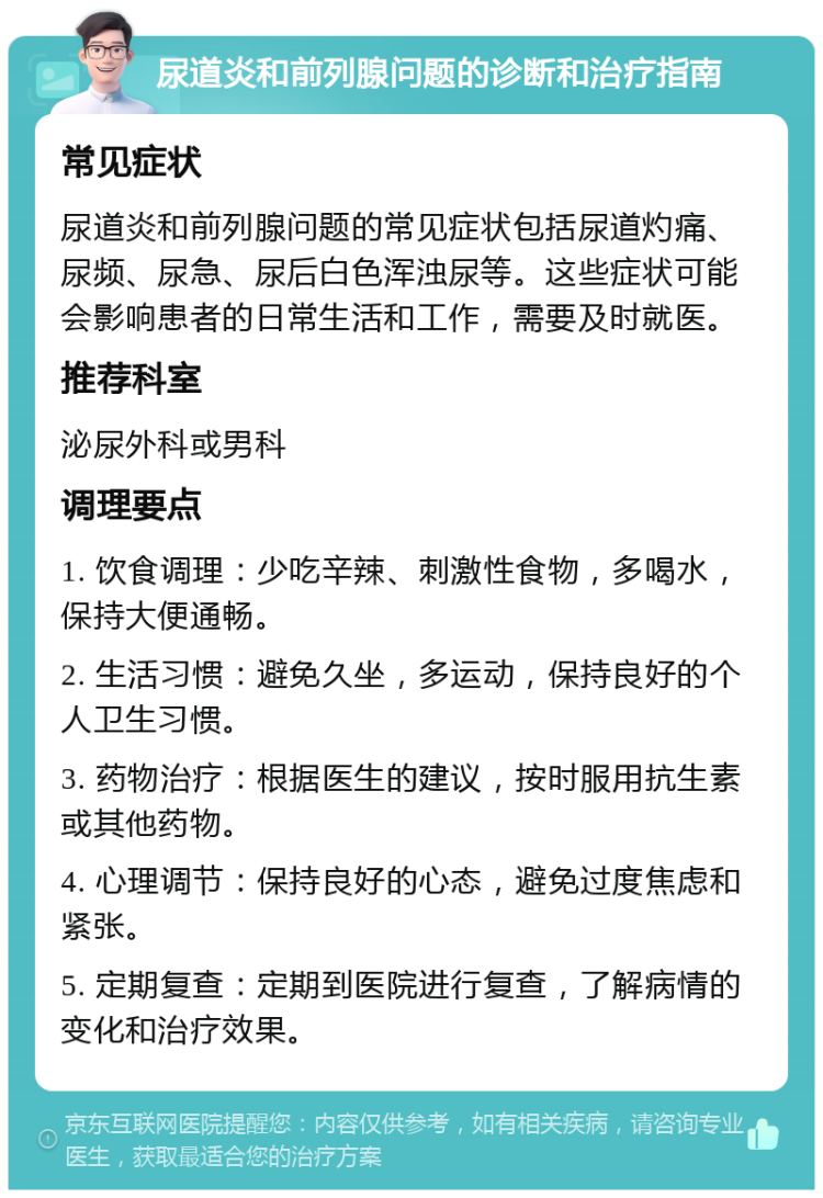 尿道炎和前列腺问题的诊断和治疗指南 常见症状 尿道炎和前列腺问题的常见症状包括尿道灼痛、尿频、尿急、尿后白色浑浊尿等。这些症状可能会影响患者的日常生活和工作，需要及时就医。 推荐科室 泌尿外科或男科 调理要点 1. 饮食调理：少吃辛辣、刺激性食物，多喝水，保持大便通畅。 2. 生活习惯：避免久坐，多运动，保持良好的个人卫生习惯。 3. 药物治疗：根据医生的建议，按时服用抗生素或其他药物。 4. 心理调节：保持良好的心态，避免过度焦虑和紧张。 5. 定期复查：定期到医院进行复查，了解病情的变化和治疗效果。