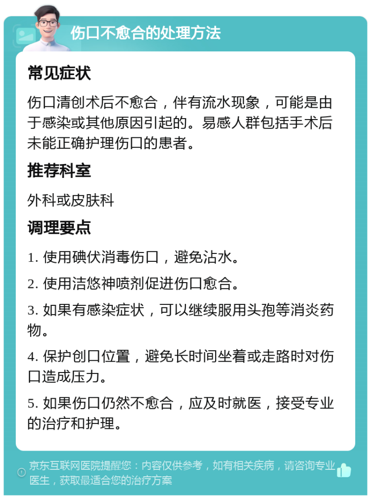 伤口不愈合的处理方法 常见症状 伤口清创术后不愈合，伴有流水现象，可能是由于感染或其他原因引起的。易感人群包括手术后未能正确护理伤口的患者。 推荐科室 外科或皮肤科 调理要点 1. 使用碘伏消毒伤口，避免沾水。 2. 使用洁悠神喷剂促进伤口愈合。 3. 如果有感染症状，可以继续服用头孢等消炎药物。 4. 保护创口位置，避免长时间坐着或走路时对伤口造成压力。 5. 如果伤口仍然不愈合，应及时就医，接受专业的治疗和护理。