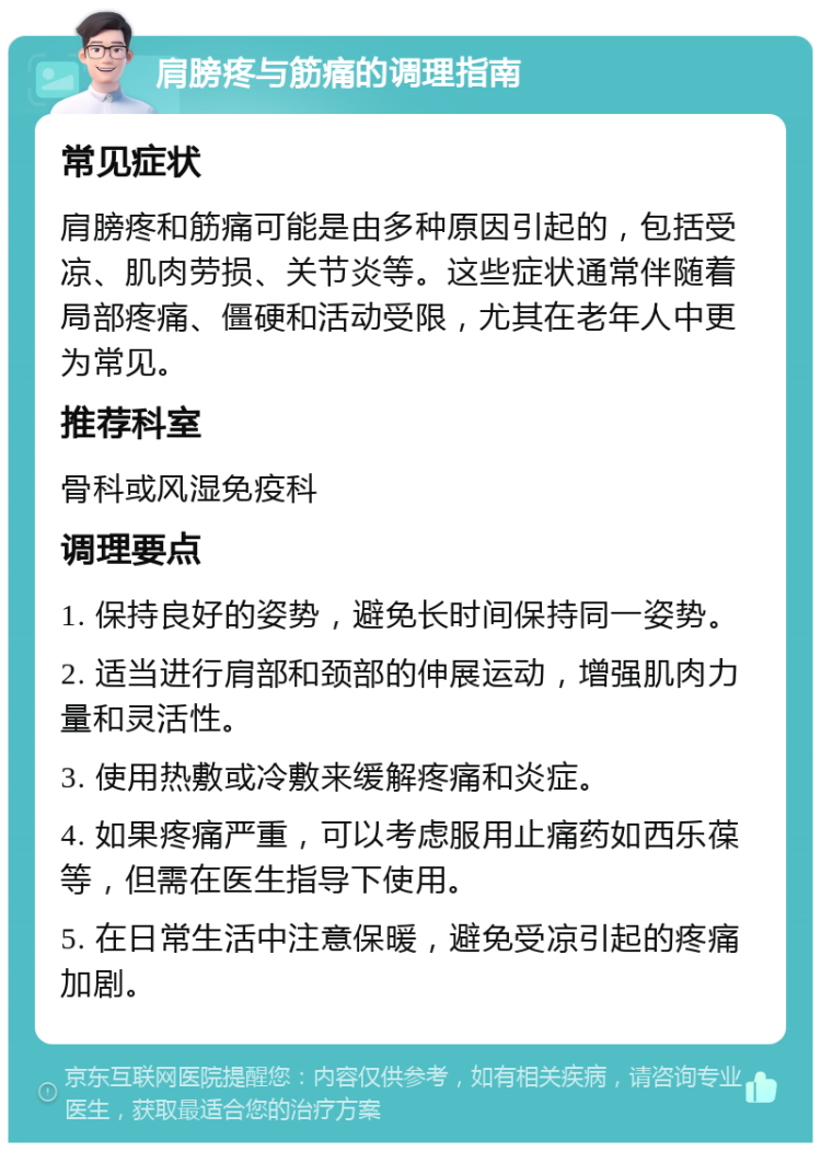 肩膀疼与筋痛的调理指南 常见症状 肩膀疼和筋痛可能是由多种原因引起的，包括受凉、肌肉劳损、关节炎等。这些症状通常伴随着局部疼痛、僵硬和活动受限，尤其在老年人中更为常见。 推荐科室 骨科或风湿免疫科 调理要点 1. 保持良好的姿势，避免长时间保持同一姿势。 2. 适当进行肩部和颈部的伸展运动，增强肌肉力量和灵活性。 3. 使用热敷或冷敷来缓解疼痛和炎症。 4. 如果疼痛严重，可以考虑服用止痛药如西乐葆等，但需在医生指导下使用。 5. 在日常生活中注意保暖，避免受凉引起的疼痛加剧。