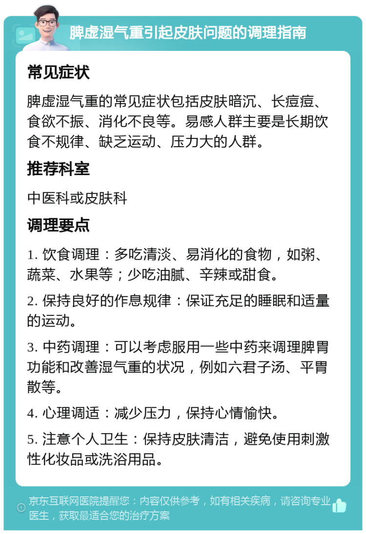 脾虚湿气重引起皮肤问题的调理指南 常见症状 脾虚湿气重的常见症状包括皮肤暗沉、长痘痘、食欲不振、消化不良等。易感人群主要是长期饮食不规律、缺乏运动、压力大的人群。 推荐科室 中医科或皮肤科 调理要点 1. 饮食调理：多吃清淡、易消化的食物，如粥、蔬菜、水果等；少吃油腻、辛辣或甜食。 2. 保持良好的作息规律：保证充足的睡眠和适量的运动。 3. 中药调理：可以考虑服用一些中药来调理脾胃功能和改善湿气重的状况，例如六君子汤、平胃散等。 4. 心理调适：减少压力，保持心情愉快。 5. 注意个人卫生：保持皮肤清洁，避免使用刺激性化妆品或洗浴用品。