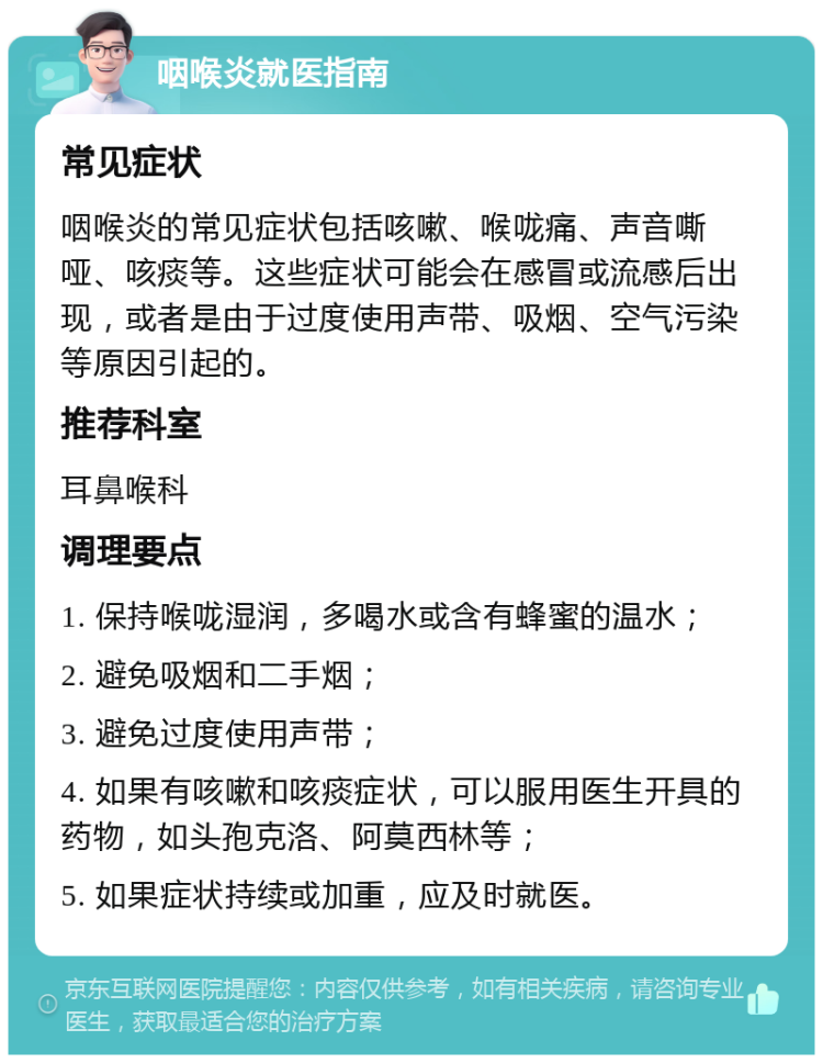 咽喉炎就医指南 常见症状 咽喉炎的常见症状包括咳嗽、喉咙痛、声音嘶哑、咳痰等。这些症状可能会在感冒或流感后出现，或者是由于过度使用声带、吸烟、空气污染等原因引起的。 推荐科室 耳鼻喉科 调理要点 1. 保持喉咙湿润，多喝水或含有蜂蜜的温水； 2. 避免吸烟和二手烟； 3. 避免过度使用声带； 4. 如果有咳嗽和咳痰症状，可以服用医生开具的药物，如头孢克洛、阿莫西林等； 5. 如果症状持续或加重，应及时就医。