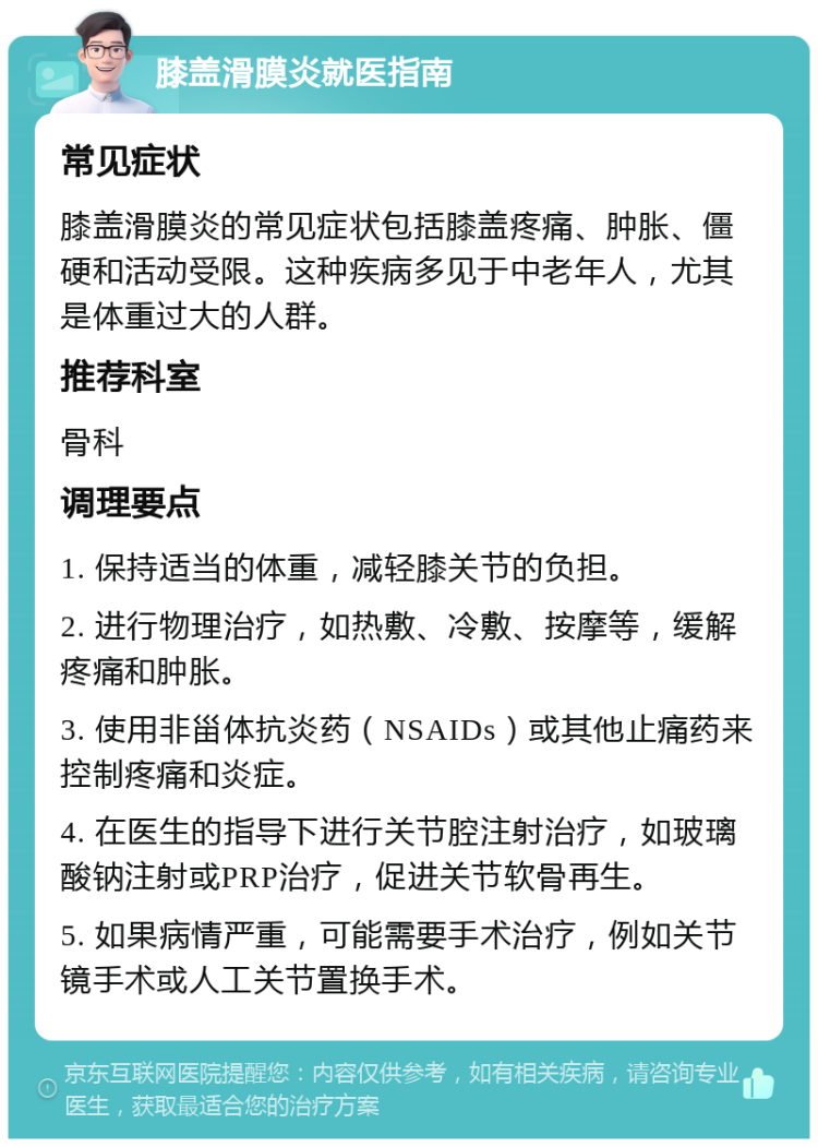 膝盖滑膜炎就医指南 常见症状 膝盖滑膜炎的常见症状包括膝盖疼痛、肿胀、僵硬和活动受限。这种疾病多见于中老年人，尤其是体重过大的人群。 推荐科室 骨科 调理要点 1. 保持适当的体重，减轻膝关节的负担。 2. 进行物理治疗，如热敷、冷敷、按摩等，缓解疼痛和肿胀。 3. 使用非甾体抗炎药（NSAIDs）或其他止痛药来控制疼痛和炎症。 4. 在医生的指导下进行关节腔注射治疗，如玻璃酸钠注射或PRP治疗，促进关节软骨再生。 5. 如果病情严重，可能需要手术治疗，例如关节镜手术或人工关节置换手术。