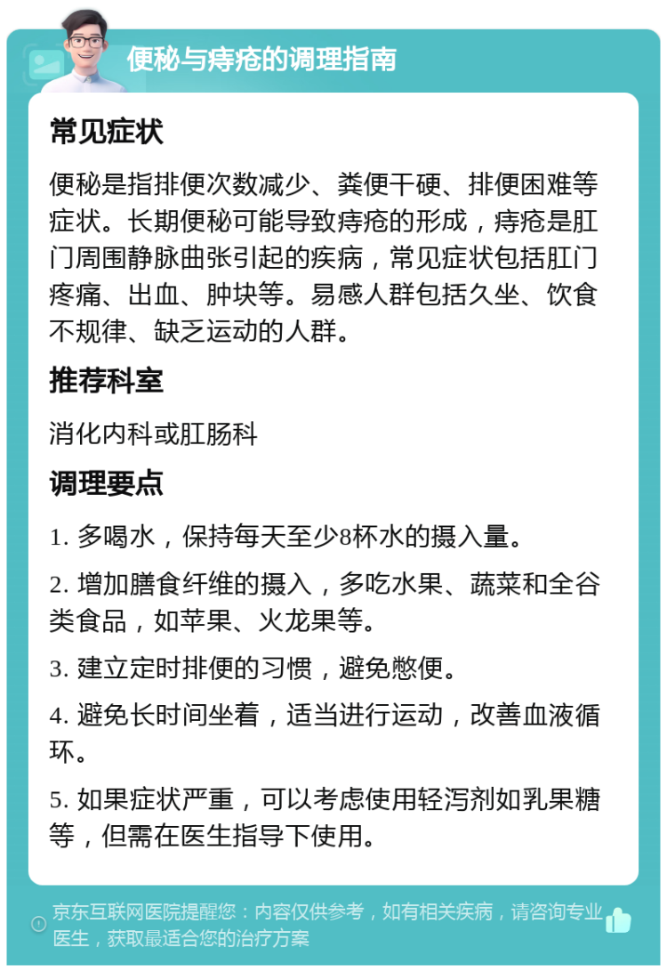 便秘与痔疮的调理指南 常见症状 便秘是指排便次数减少、粪便干硬、排便困难等症状。长期便秘可能导致痔疮的形成，痔疮是肛门周围静脉曲张引起的疾病，常见症状包括肛门疼痛、出血、肿块等。易感人群包括久坐、饮食不规律、缺乏运动的人群。 推荐科室 消化内科或肛肠科 调理要点 1. 多喝水，保持每天至少8杯水的摄入量。 2. 增加膳食纤维的摄入，多吃水果、蔬菜和全谷类食品，如苹果、火龙果等。 3. 建立定时排便的习惯，避免憋便。 4. 避免长时间坐着，适当进行运动，改善血液循环。 5. 如果症状严重，可以考虑使用轻泻剂如乳果糖等，但需在医生指导下使用。