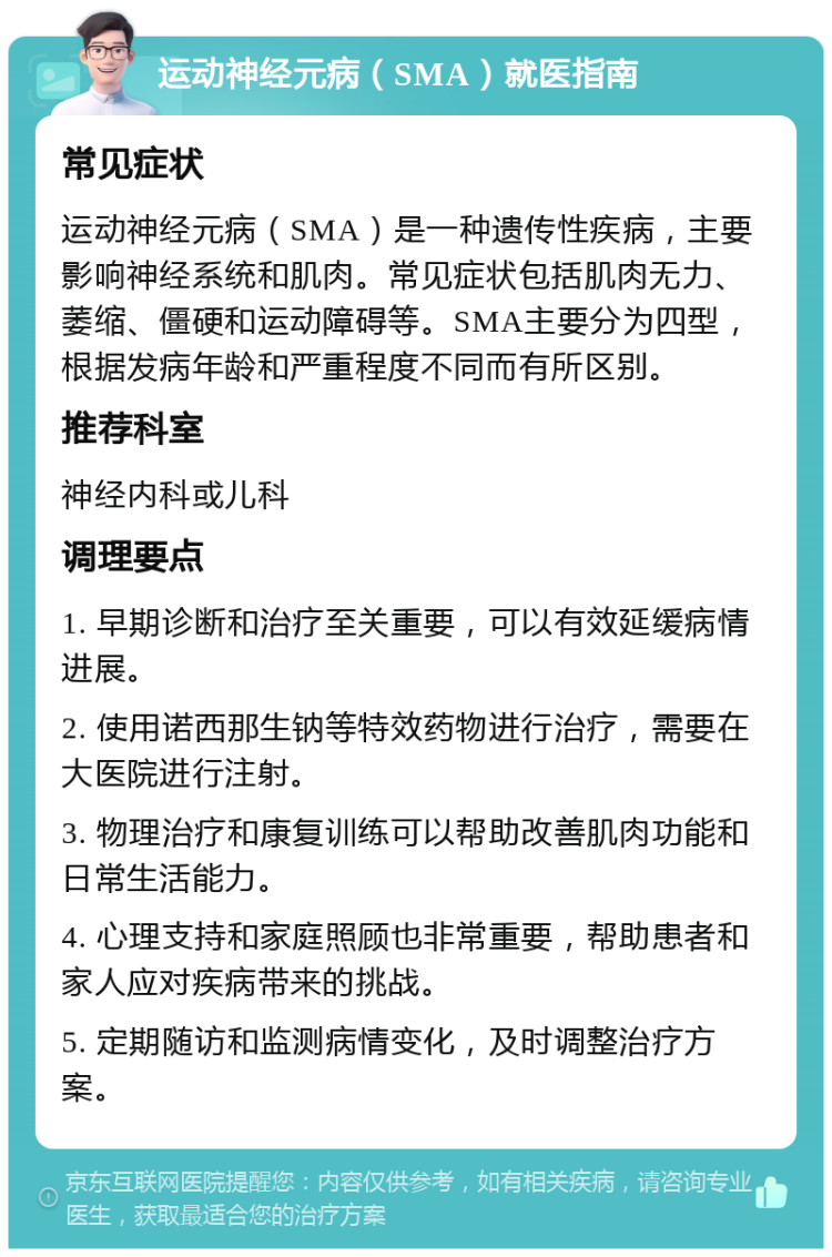 运动神经元病（SMA）就医指南 常见症状 运动神经元病（SMA）是一种遗传性疾病，主要影响神经系统和肌肉。常见症状包括肌肉无力、萎缩、僵硬和运动障碍等。SMA主要分为四型，根据发病年龄和严重程度不同而有所区别。 推荐科室 神经内科或儿科 调理要点 1. 早期诊断和治疗至关重要，可以有效延缓病情进展。 2. 使用诺西那生钠等特效药物进行治疗，需要在大医院进行注射。 3. 物理治疗和康复训练可以帮助改善肌肉功能和日常生活能力。 4. 心理支持和家庭照顾也非常重要，帮助患者和家人应对疾病带来的挑战。 5. 定期随访和监测病情变化，及时调整治疗方案。