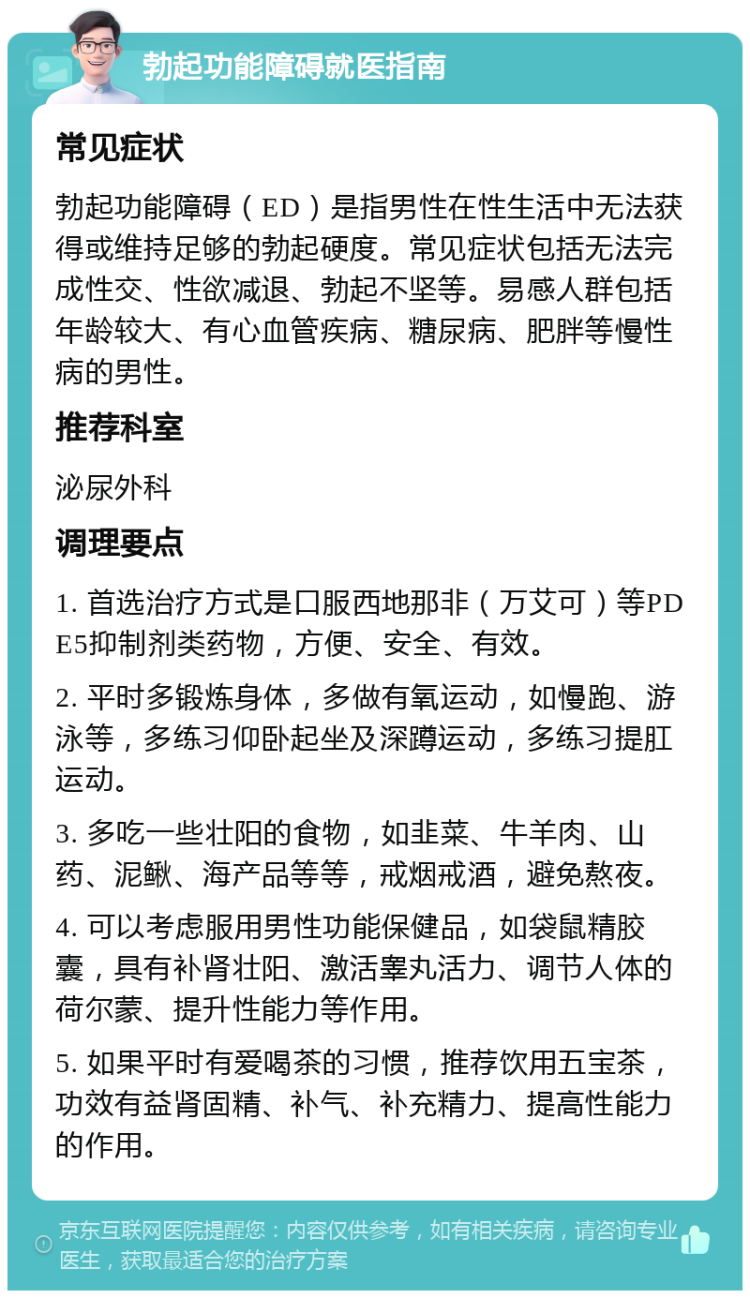 勃起功能障碍就医指南 常见症状 勃起功能障碍（ED）是指男性在性生活中无法获得或维持足够的勃起硬度。常见症状包括无法完成性交、性欲减退、勃起不坚等。易感人群包括年龄较大、有心血管疾病、糖尿病、肥胖等慢性病的男性。 推荐科室 泌尿外科 调理要点 1. 首选治疗方式是口服西地那非（万艾可）等PDE5抑制剂类药物，方便、安全、有效。 2. 平时多锻炼身体，多做有氧运动，如慢跑、游泳等，多练习仰卧起坐及深蹲运动，多练习提肛运动。 3. 多吃一些壮阳的食物，如韭菜、牛羊肉、山药、泥鳅、海产品等等，戒烟戒酒，避免熬夜。 4. 可以考虑服用男性功能保健品，如袋鼠精胶囊，具有补肾壮阳、激活睾丸活力、调节人体的荷尔蒙、提升性能力等作用。 5. 如果平时有爱喝茶的习惯，推荐饮用五宝茶，功效有益肾固精、补气、补充精力、提高性能力的作用。