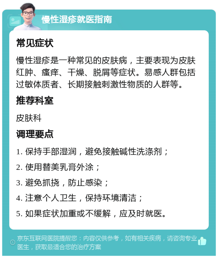 慢性湿疹就医指南 常见症状 慢性湿疹是一种常见的皮肤病，主要表现为皮肤红肿、瘙痒、干燥、脱屑等症状。易感人群包括过敏体质者、长期接触刺激性物质的人群等。 推荐科室 皮肤科 调理要点 1. 保持手部湿润，避免接触碱性洗涤剂； 2. 使用替美乳膏外涂； 3. 避免抓挠，防止感染； 4. 注意个人卫生，保持环境清洁； 5. 如果症状加重或不缓解，应及时就医。