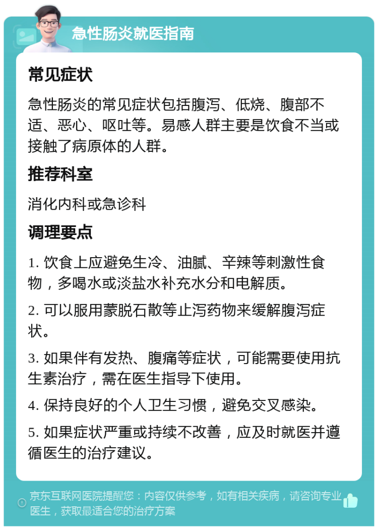 急性肠炎就医指南 常见症状 急性肠炎的常见症状包括腹泻、低烧、腹部不适、恶心、呕吐等。易感人群主要是饮食不当或接触了病原体的人群。 推荐科室 消化内科或急诊科 调理要点 1. 饮食上应避免生冷、油腻、辛辣等刺激性食物，多喝水或淡盐水补充水分和电解质。 2. 可以服用蒙脱石散等止泻药物来缓解腹泻症状。 3. 如果伴有发热、腹痛等症状，可能需要使用抗生素治疗，需在医生指导下使用。 4. 保持良好的个人卫生习惯，避免交叉感染。 5. 如果症状严重或持续不改善，应及时就医并遵循医生的治疗建议。