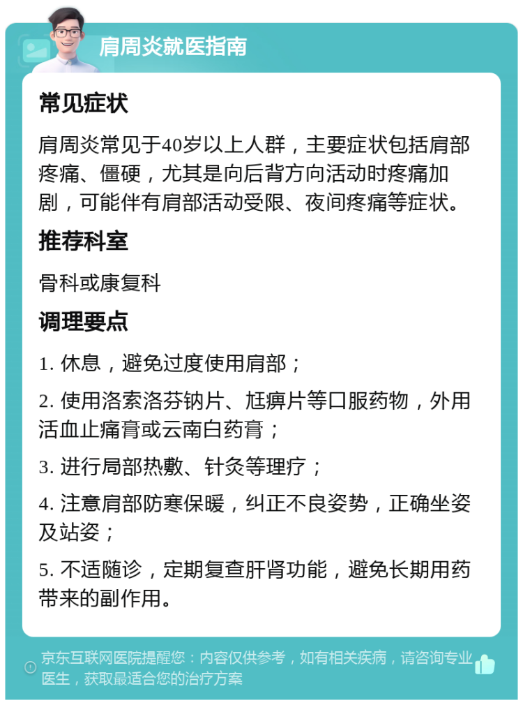 肩周炎就医指南 常见症状 肩周炎常见于40岁以上人群，主要症状包括肩部疼痛、僵硬，尤其是向后背方向活动时疼痛加剧，可能伴有肩部活动受限、夜间疼痛等症状。 推荐科室 骨科或康复科 调理要点 1. 休息，避免过度使用肩部； 2. 使用洛索洛芬钠片、尪痹片等口服药物，外用活血止痛膏或云南白药膏； 3. 进行局部热敷、针灸等理疗； 4. 注意肩部防寒保暖，纠正不良姿势，正确坐姿及站姿； 5. 不适随诊，定期复查肝肾功能，避免长期用药带来的副作用。