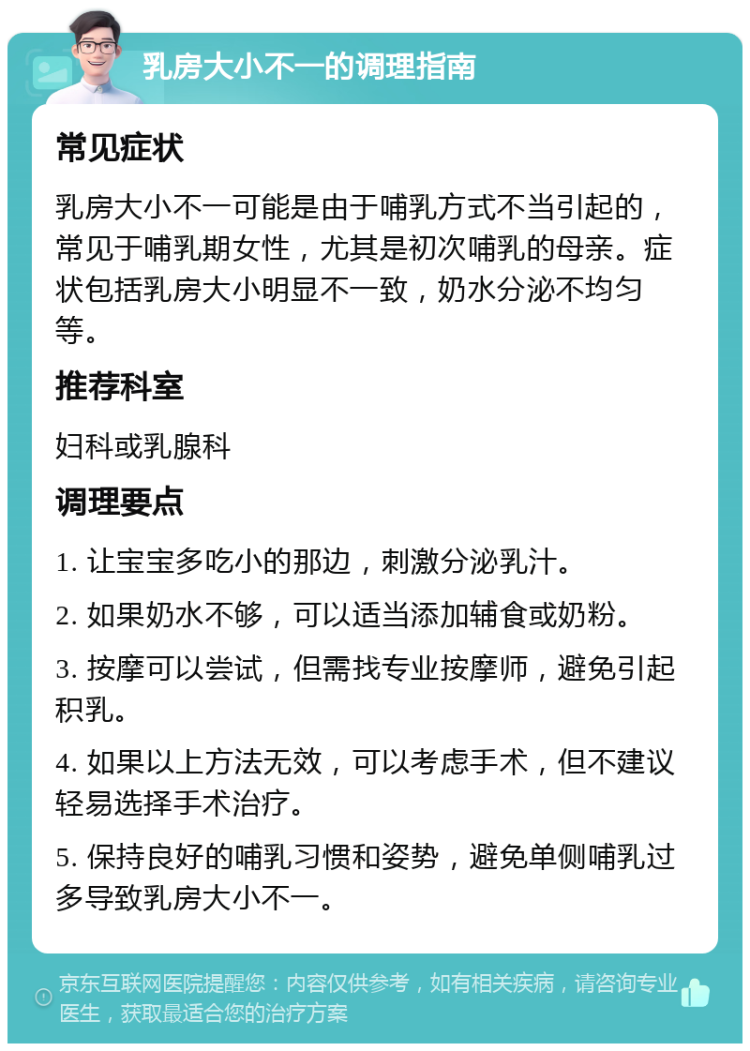 乳房大小不一的调理指南 常见症状 乳房大小不一可能是由于哺乳方式不当引起的，常见于哺乳期女性，尤其是初次哺乳的母亲。症状包括乳房大小明显不一致，奶水分泌不均匀等。 推荐科室 妇科或乳腺科 调理要点 1. 让宝宝多吃小的那边，刺激分泌乳汁。 2. 如果奶水不够，可以适当添加辅食或奶粉。 3. 按摩可以尝试，但需找专业按摩师，避免引起积乳。 4. 如果以上方法无效，可以考虑手术，但不建议轻易选择手术治疗。 5. 保持良好的哺乳习惯和姿势，避免单侧哺乳过多导致乳房大小不一。