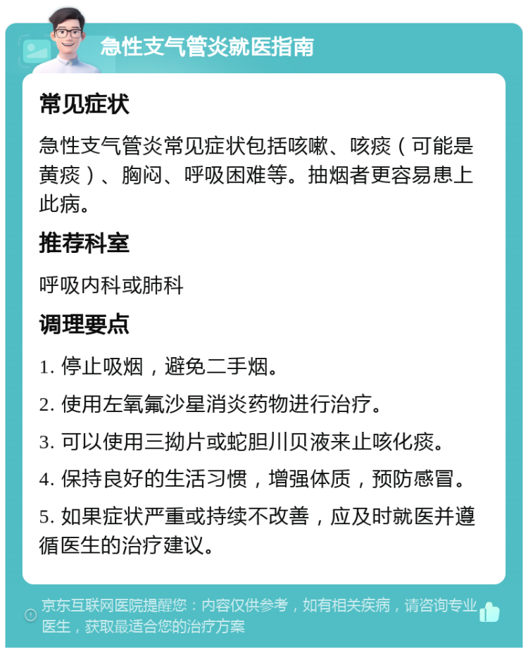 急性支气管炎就医指南 常见症状 急性支气管炎常见症状包括咳嗽、咳痰（可能是黄痰）、胸闷、呼吸困难等。抽烟者更容易患上此病。 推荐科室 呼吸内科或肺科 调理要点 1. 停止吸烟，避免二手烟。 2. 使用左氧氟沙星消炎药物进行治疗。 3. 可以使用三拗片或蛇胆川贝液来止咳化痰。 4. 保持良好的生活习惯，增强体质，预防感冒。 5. 如果症状严重或持续不改善，应及时就医并遵循医生的治疗建议。