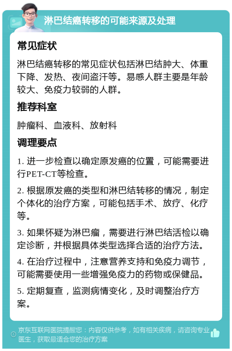 淋巴结癌转移的可能来源及处理 常见症状 淋巴结癌转移的常见症状包括淋巴结肿大、体重下降、发热、夜间盗汗等。易感人群主要是年龄较大、免疫力较弱的人群。 推荐科室 肿瘤科、血液科、放射科 调理要点 1. 进一步检查以确定原发癌的位置，可能需要进行PET-CT等检查。 2. 根据原发癌的类型和淋巴结转移的情况，制定个体化的治疗方案，可能包括手术、放疗、化疗等。 3. 如果怀疑为淋巴瘤，需要进行淋巴结活检以确定诊断，并根据具体类型选择合适的治疗方法。 4. 在治疗过程中，注意营养支持和免疫力调节，可能需要使用一些增强免疫力的药物或保健品。 5. 定期复查，监测病情变化，及时调整治疗方案。