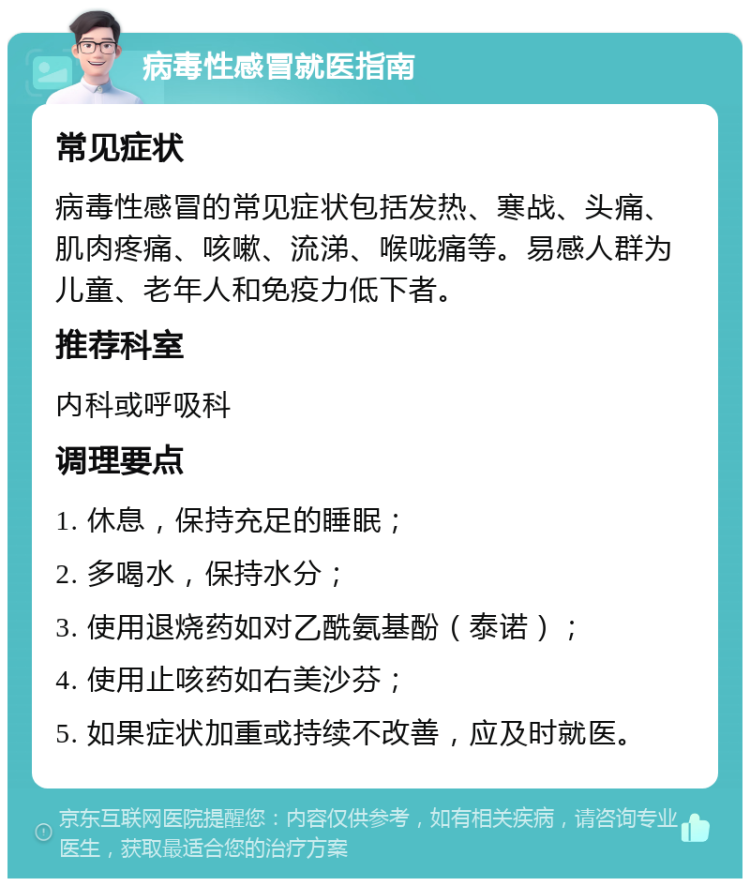 病毒性感冒就医指南 常见症状 病毒性感冒的常见症状包括发热、寒战、头痛、肌肉疼痛、咳嗽、流涕、喉咙痛等。易感人群为儿童、老年人和免疫力低下者。 推荐科室 内科或呼吸科 调理要点 1. 休息，保持充足的睡眠； 2. 多喝水，保持水分； 3. 使用退烧药如对乙酰氨基酚（泰诺）； 4. 使用止咳药如右美沙芬； 5. 如果症状加重或持续不改善，应及时就医。