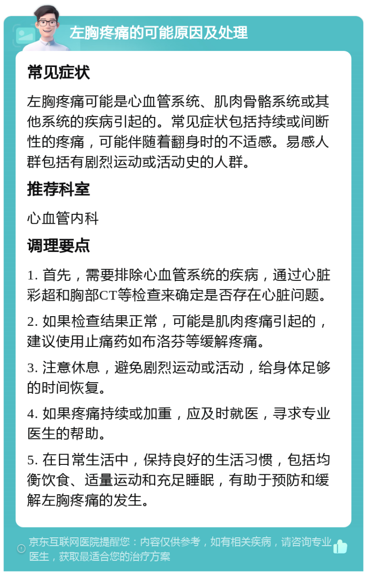 左胸疼痛的可能原因及处理 常见症状 左胸疼痛可能是心血管系统、肌肉骨骼系统或其他系统的疾病引起的。常见症状包括持续或间断性的疼痛，可能伴随着翻身时的不适感。易感人群包括有剧烈运动或活动史的人群。 推荐科室 心血管内科 调理要点 1. 首先，需要排除心血管系统的疾病，通过心脏彩超和胸部CT等检查来确定是否存在心脏问题。 2. 如果检查结果正常，可能是肌肉疼痛引起的，建议使用止痛药如布洛芬等缓解疼痛。 3. 注意休息，避免剧烈运动或活动，给身体足够的时间恢复。 4. 如果疼痛持续或加重，应及时就医，寻求专业医生的帮助。 5. 在日常生活中，保持良好的生活习惯，包括均衡饮食、适量运动和充足睡眠，有助于预防和缓解左胸疼痛的发生。