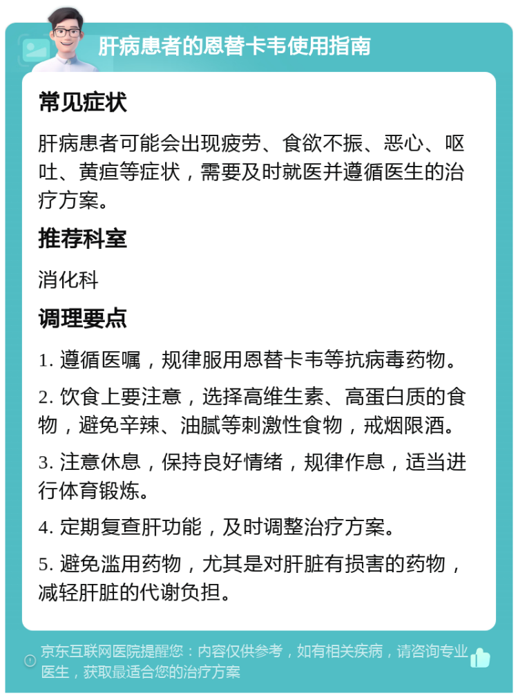 肝病患者的恩替卡韦使用指南 常见症状 肝病患者可能会出现疲劳、食欲不振、恶心、呕吐、黄疸等症状，需要及时就医并遵循医生的治疗方案。 推荐科室 消化科 调理要点 1. 遵循医嘱，规律服用恩替卡韦等抗病毒药物。 2. 饮食上要注意，选择高维生素、高蛋白质的食物，避免辛辣、油腻等刺激性食物，戒烟限酒。 3. 注意休息，保持良好情绪，规律作息，适当进行体育锻炼。 4. 定期复查肝功能，及时调整治疗方案。 5. 避免滥用药物，尤其是对肝脏有损害的药物，减轻肝脏的代谢负担。