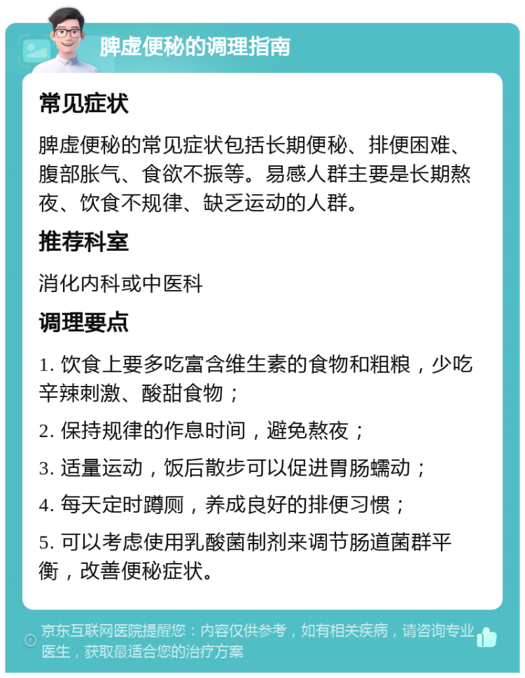 脾虚便秘的调理指南 常见症状 脾虚便秘的常见症状包括长期便秘、排便困难、腹部胀气、食欲不振等。易感人群主要是长期熬夜、饮食不规律、缺乏运动的人群。 推荐科室 消化内科或中医科 调理要点 1. 饮食上要多吃富含维生素的食物和粗粮，少吃辛辣刺激、酸甜食物； 2. 保持规律的作息时间，避免熬夜； 3. 适量运动，饭后散步可以促进胃肠蠕动； 4. 每天定时蹲厕，养成良好的排便习惯； 5. 可以考虑使用乳酸菌制剂来调节肠道菌群平衡，改善便秘症状。