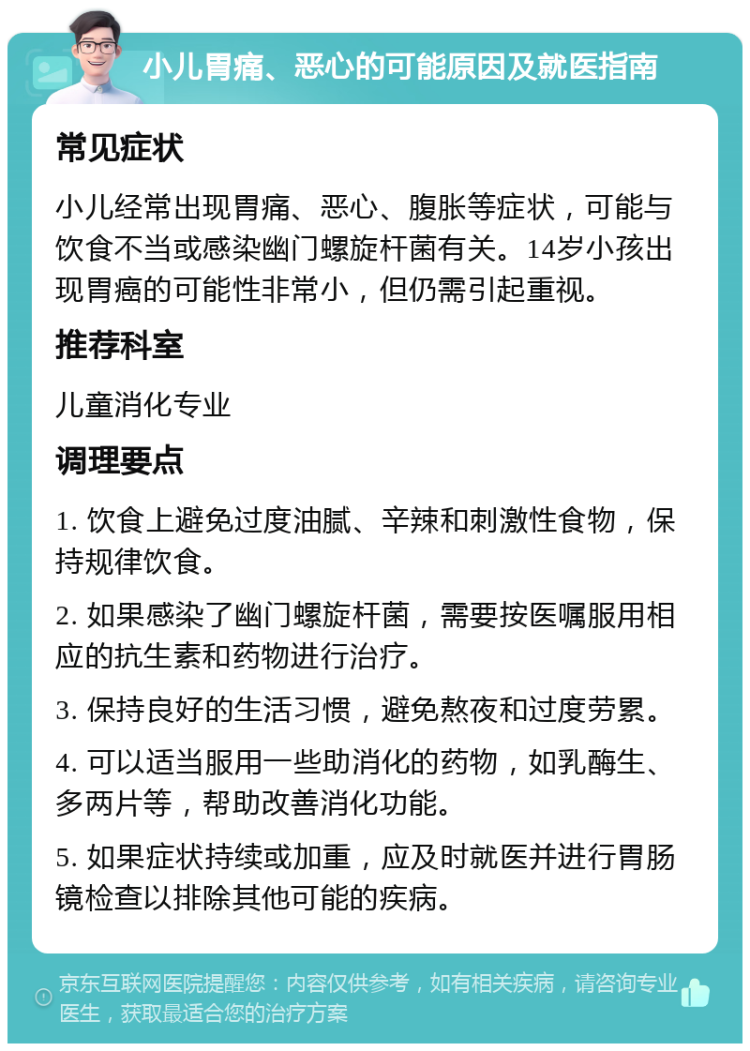 小儿胃痛、恶心的可能原因及就医指南 常见症状 小儿经常出现胃痛、恶心、腹胀等症状，可能与饮食不当或感染幽门螺旋杆菌有关。14岁小孩出现胃癌的可能性非常小，但仍需引起重视。 推荐科室 儿童消化专业 调理要点 1. 饮食上避免过度油腻、辛辣和刺激性食物，保持规律饮食。 2. 如果感染了幽门螺旋杆菌，需要按医嘱服用相应的抗生素和药物进行治疗。 3. 保持良好的生活习惯，避免熬夜和过度劳累。 4. 可以适当服用一些助消化的药物，如乳酶生、多两片等，帮助改善消化功能。 5. 如果症状持续或加重，应及时就医并进行胃肠镜检查以排除其他可能的疾病。