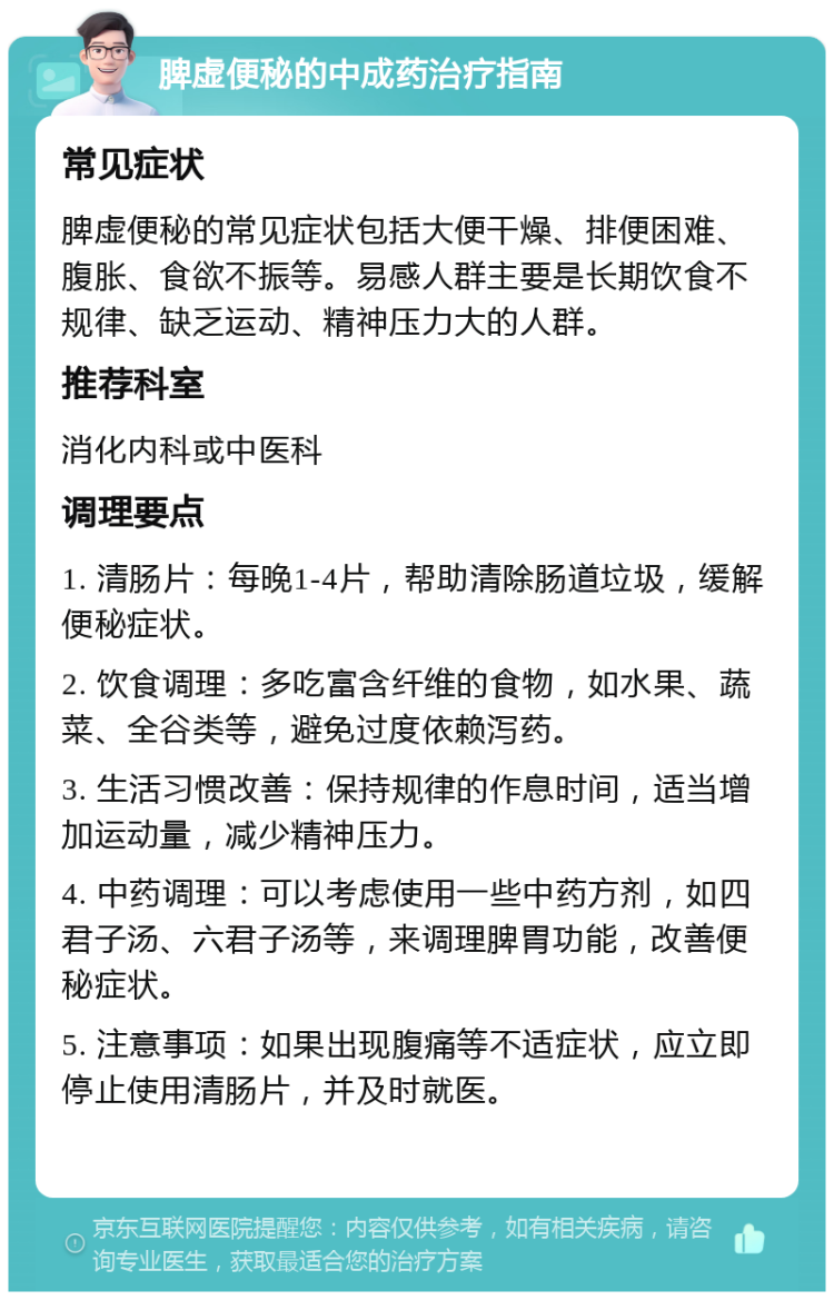 脾虚便秘的中成药治疗指南 常见症状 脾虚便秘的常见症状包括大便干燥、排便困难、腹胀、食欲不振等。易感人群主要是长期饮食不规律、缺乏运动、精神压力大的人群。 推荐科室 消化内科或中医科 调理要点 1. 清肠片：每晚1-4片，帮助清除肠道垃圾，缓解便秘症状。 2. 饮食调理：多吃富含纤维的食物，如水果、蔬菜、全谷类等，避免过度依赖泻药。 3. 生活习惯改善：保持规律的作息时间，适当增加运动量，减少精神压力。 4. 中药调理：可以考虑使用一些中药方剂，如四君子汤、六君子汤等，来调理脾胃功能，改善便秘症状。 5. 注意事项：如果出现腹痛等不适症状，应立即停止使用清肠片，并及时就医。