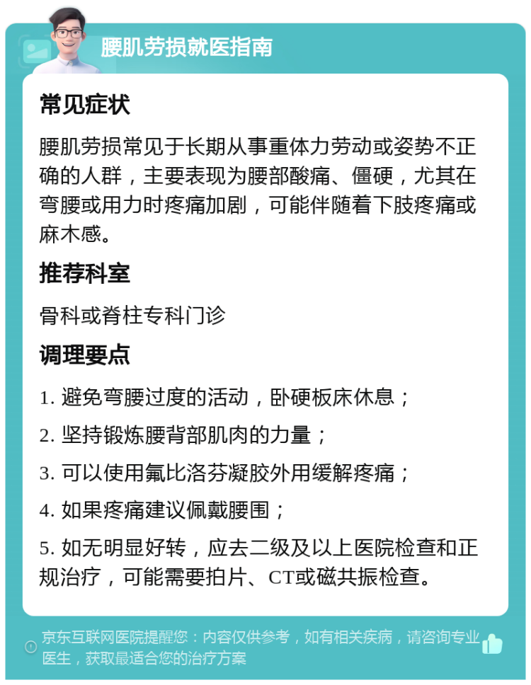 腰肌劳损就医指南 常见症状 腰肌劳损常见于长期从事重体力劳动或姿势不正确的人群，主要表现为腰部酸痛、僵硬，尤其在弯腰或用力时疼痛加剧，可能伴随着下肢疼痛或麻木感。 推荐科室 骨科或脊柱专科门诊 调理要点 1. 避免弯腰过度的活动，卧硬板床休息； 2. 坚持锻炼腰背部肌肉的力量； 3. 可以使用氟比洛芬凝胶外用缓解疼痛； 4. 如果疼痛建议佩戴腰围； 5. 如无明显好转，应去二级及以上医院检查和正规治疗，可能需要拍片、CT或磁共振检查。