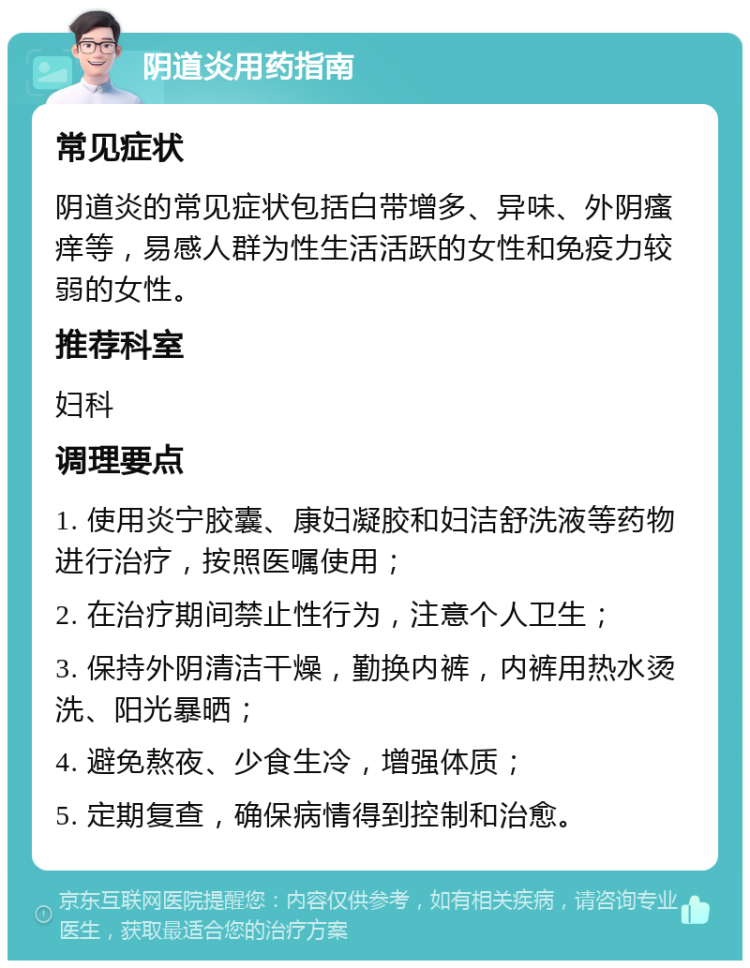 阴道炎用药指南 常见症状 阴道炎的常见症状包括白带增多、异味、外阴瘙痒等，易感人群为性生活活跃的女性和免疫力较弱的女性。 推荐科室 妇科 调理要点 1. 使用炎宁胶囊、康妇凝胶和妇洁舒洗液等药物进行治疗，按照医嘱使用； 2. 在治疗期间禁止性行为，注意个人卫生； 3. 保持外阴清洁干燥，勤换内裤，内裤用热水烫洗、阳光暴晒； 4. 避免熬夜、少食生冷，增强体质； 5. 定期复查，确保病情得到控制和治愈。