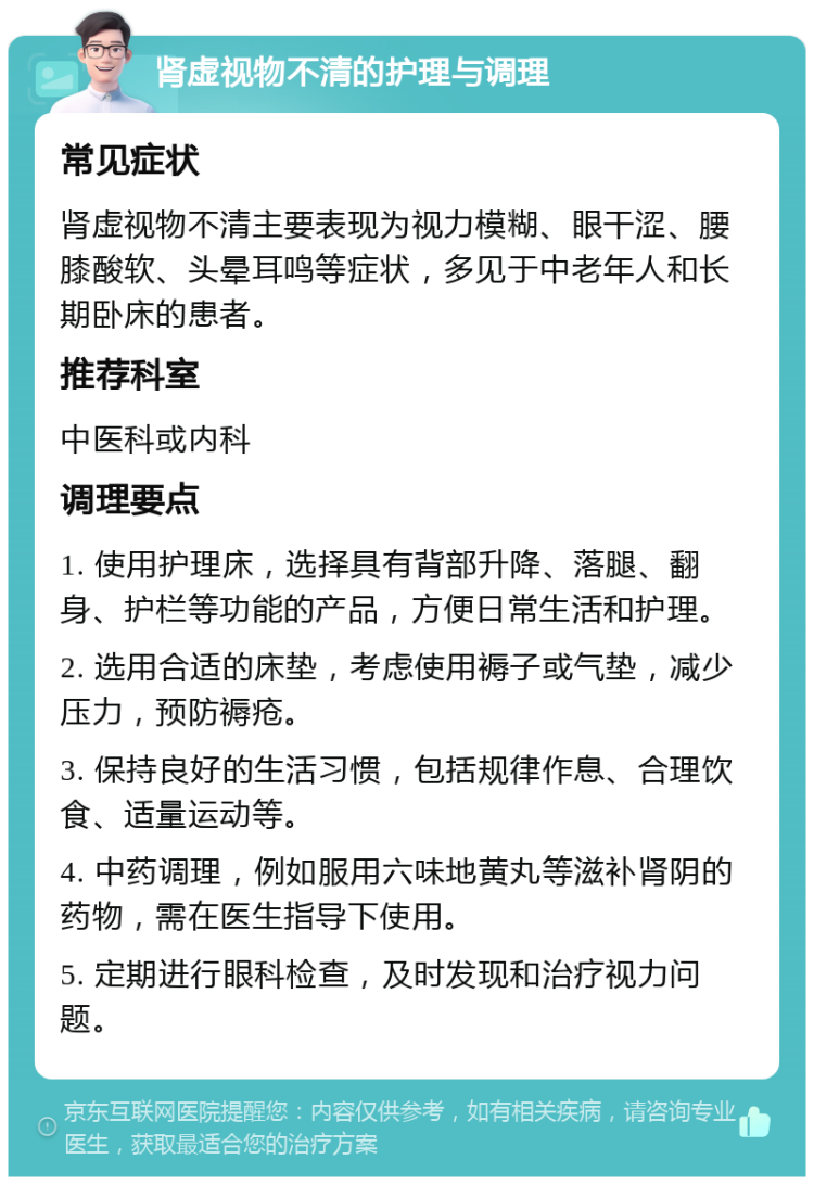 肾虚视物不清的护理与调理 常见症状 肾虚视物不清主要表现为视力模糊、眼干涩、腰膝酸软、头晕耳鸣等症状，多见于中老年人和长期卧床的患者。 推荐科室 中医科或内科 调理要点 1. 使用护理床，选择具有背部升降、落腿、翻身、护栏等功能的产品，方便日常生活和护理。 2. 选用合适的床垫，考虑使用褥子或气垫，减少压力，预防褥疮。 3. 保持良好的生活习惯，包括规律作息、合理饮食、适量运动等。 4. 中药调理，例如服用六味地黄丸等滋补肾阴的药物，需在医生指导下使用。 5. 定期进行眼科检查，及时发现和治疗视力问题。