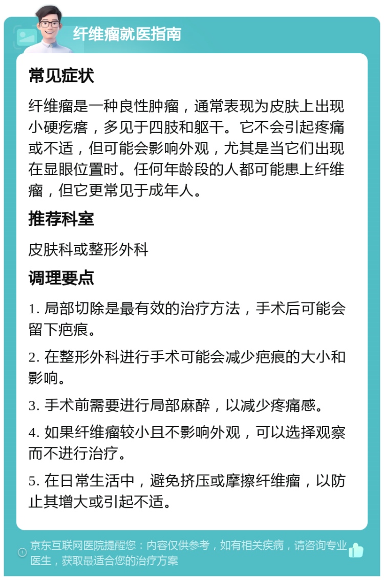 纤维瘤就医指南 常见症状 纤维瘤是一种良性肿瘤，通常表现为皮肤上出现小硬疙瘩，多见于四肢和躯干。它不会引起疼痛或不适，但可能会影响外观，尤其是当它们出现在显眼位置时。任何年龄段的人都可能患上纤维瘤，但它更常见于成年人。 推荐科室 皮肤科或整形外科 调理要点 1. 局部切除是最有效的治疗方法，手术后可能会留下疤痕。 2. 在整形外科进行手术可能会减少疤痕的大小和影响。 3. 手术前需要进行局部麻醉，以减少疼痛感。 4. 如果纤维瘤较小且不影响外观，可以选择观察而不进行治疗。 5. 在日常生活中，避免挤压或摩擦纤维瘤，以防止其增大或引起不适。