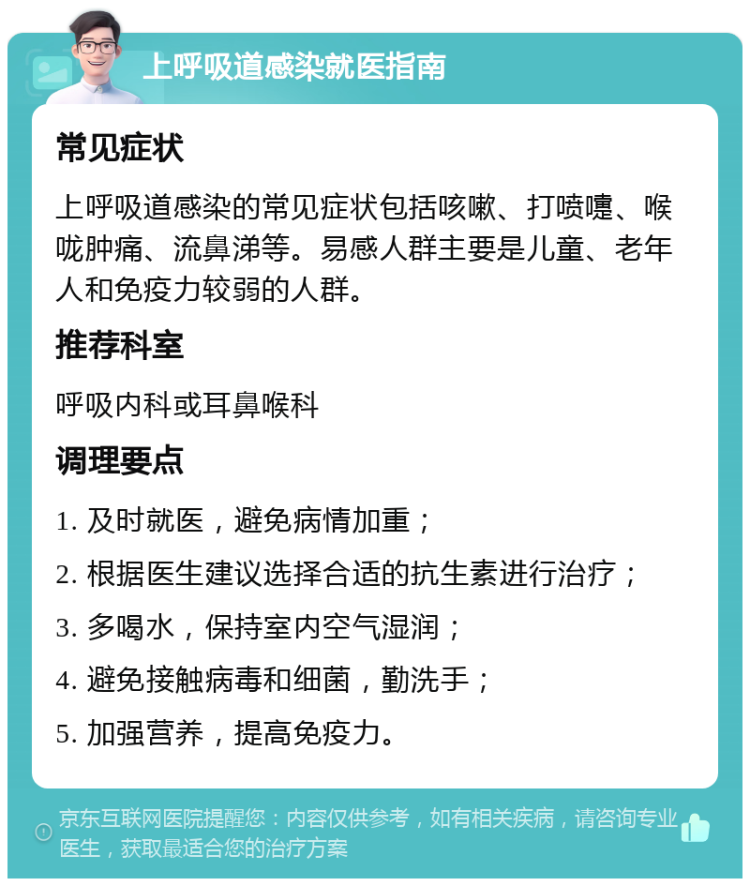 上呼吸道感染就医指南 常见症状 上呼吸道感染的常见症状包括咳嗽、打喷嚏、喉咙肿痛、流鼻涕等。易感人群主要是儿童、老年人和免疫力较弱的人群。 推荐科室 呼吸内科或耳鼻喉科 调理要点 1. 及时就医，避免病情加重； 2. 根据医生建议选择合适的抗生素进行治疗； 3. 多喝水，保持室内空气湿润； 4. 避免接触病毒和细菌，勤洗手； 5. 加强营养，提高免疫力。