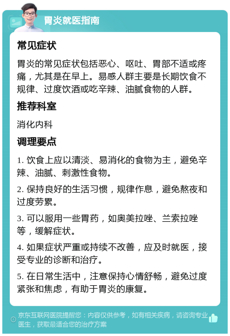 胃炎就医指南 常见症状 胃炎的常见症状包括恶心、呕吐、胃部不适或疼痛，尤其是在早上。易感人群主要是长期饮食不规律、过度饮酒或吃辛辣、油腻食物的人群。 推荐科室 消化内科 调理要点 1. 饮食上应以清淡、易消化的食物为主，避免辛辣、油腻、刺激性食物。 2. 保持良好的生活习惯，规律作息，避免熬夜和过度劳累。 3. 可以服用一些胃药，如奥美拉唑、兰索拉唑等，缓解症状。 4. 如果症状严重或持续不改善，应及时就医，接受专业的诊断和治疗。 5. 在日常生活中，注意保持心情舒畅，避免过度紧张和焦虑，有助于胃炎的康复。