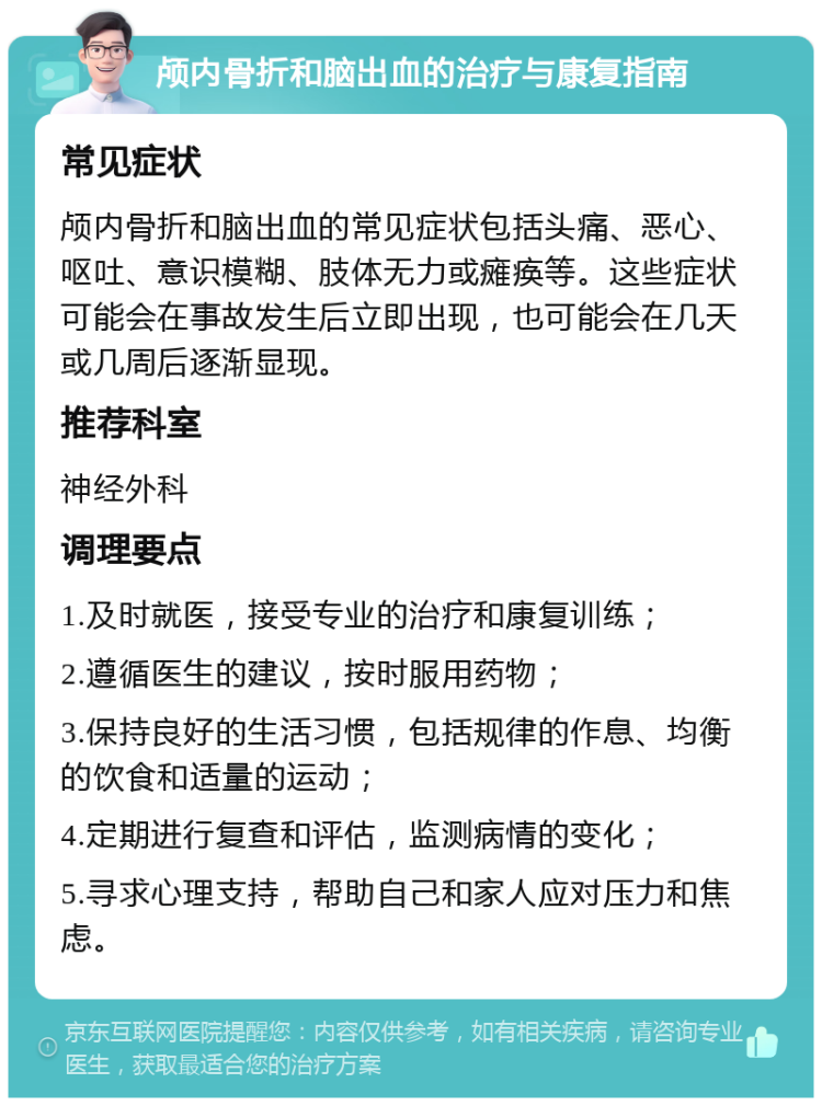 颅内骨折和脑出血的治疗与康复指南 常见症状 颅内骨折和脑出血的常见症状包括头痛、恶心、呕吐、意识模糊、肢体无力或瘫痪等。这些症状可能会在事故发生后立即出现，也可能会在几天或几周后逐渐显现。 推荐科室 神经外科 调理要点 1.及时就医，接受专业的治疗和康复训练； 2.遵循医生的建议，按时服用药物； 3.保持良好的生活习惯，包括规律的作息、均衡的饮食和适量的运动； 4.定期进行复查和评估，监测病情的变化； 5.寻求心理支持，帮助自己和家人应对压力和焦虑。