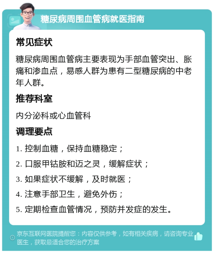 糖尿病周围血管病就医指南 常见症状 糖尿病周围血管病主要表现为手部血管突出、胀痛和渗血点，易感人群为患有二型糖尿病的中老年人群。 推荐科室 内分泌科或心血管科 调理要点 1. 控制血糖，保持血糖稳定； 2. 口服甲钴胺和迈之灵，缓解症状； 3. 如果症状不缓解，及时就医； 4. 注意手部卫生，避免外伤； 5. 定期检查血管情况，预防并发症的发生。