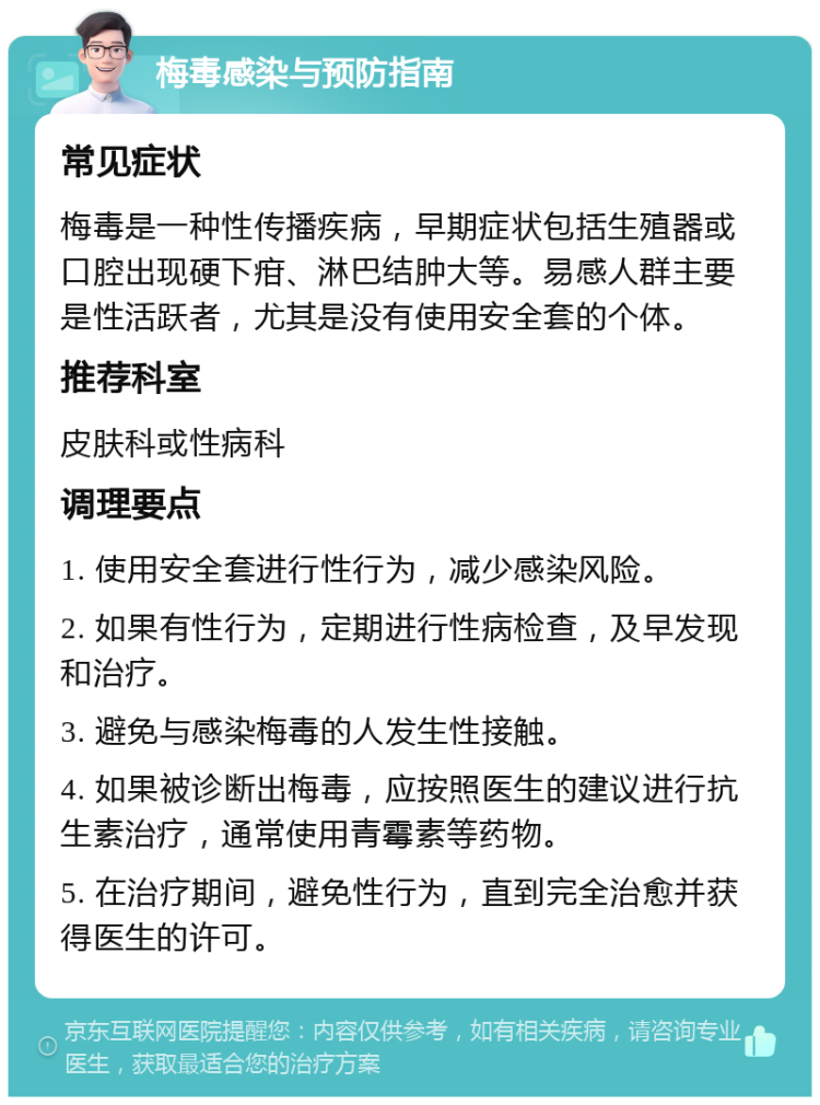 梅毒感染与预防指南 常见症状 梅毒是一种性传播疾病，早期症状包括生殖器或口腔出现硬下疳、淋巴结肿大等。易感人群主要是性活跃者，尤其是没有使用安全套的个体。 推荐科室 皮肤科或性病科 调理要点 1. 使用安全套进行性行为，减少感染风险。 2. 如果有性行为，定期进行性病检查，及早发现和治疗。 3. 避免与感染梅毒的人发生性接触。 4. 如果被诊断出梅毒，应按照医生的建议进行抗生素治疗，通常使用青霉素等药物。 5. 在治疗期间，避免性行为，直到完全治愈并获得医生的许可。