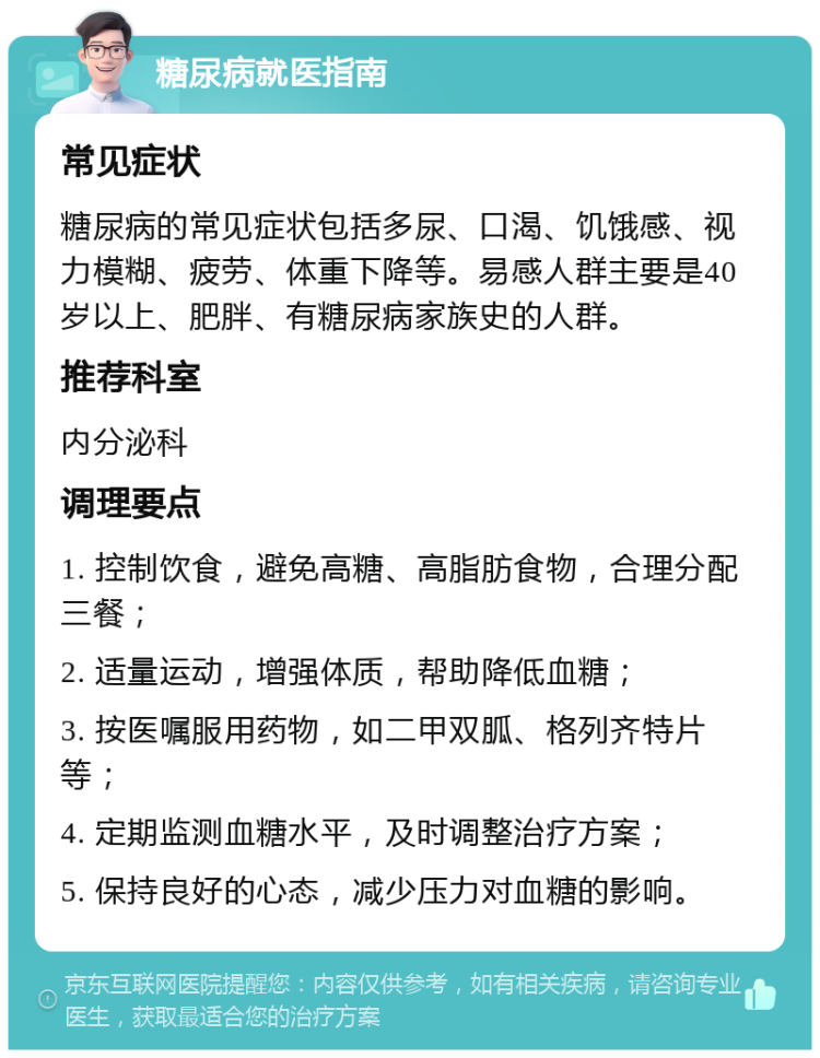 糖尿病就医指南 常见症状 糖尿病的常见症状包括多尿、口渴、饥饿感、视力模糊、疲劳、体重下降等。易感人群主要是40岁以上、肥胖、有糖尿病家族史的人群。 推荐科室 内分泌科 调理要点 1. 控制饮食，避免高糖、高脂肪食物，合理分配三餐； 2. 适量运动，增强体质，帮助降低血糖； 3. 按医嘱服用药物，如二甲双胍、格列齐特片等； 4. 定期监测血糖水平，及时调整治疗方案； 5. 保持良好的心态，减少压力对血糖的影响。