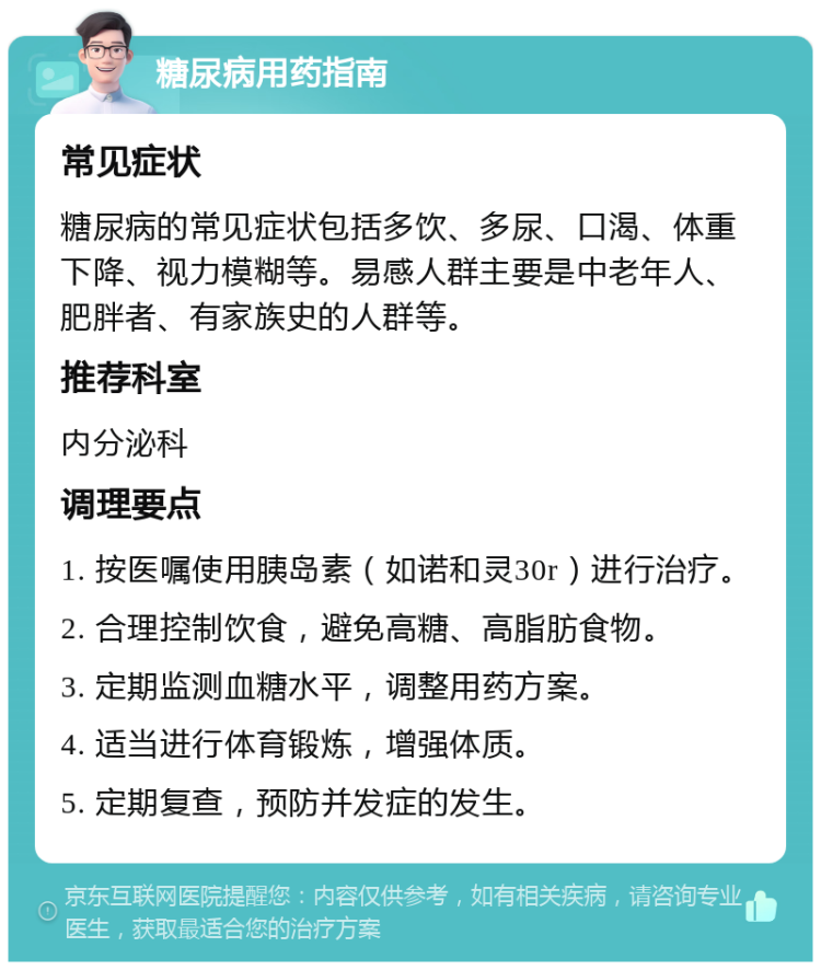 糖尿病用药指南 常见症状 糖尿病的常见症状包括多饮、多尿、口渴、体重下降、视力模糊等。易感人群主要是中老年人、肥胖者、有家族史的人群等。 推荐科室 内分泌科 调理要点 1. 按医嘱使用胰岛素（如诺和灵30r）进行治疗。 2. 合理控制饮食，避免高糖、高脂肪食物。 3. 定期监测血糖水平，调整用药方案。 4. 适当进行体育锻炼，增强体质。 5. 定期复查，预防并发症的发生。