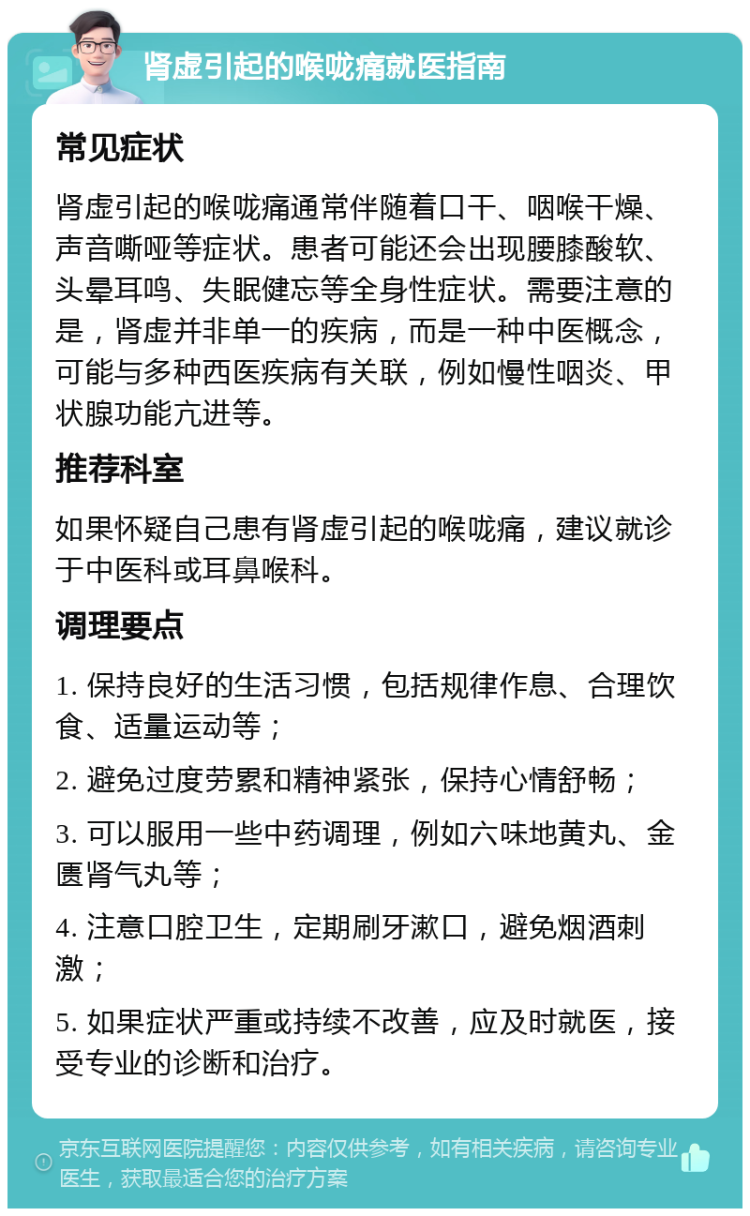 肾虚引起的喉咙痛就医指南 常见症状 肾虚引起的喉咙痛通常伴随着口干、咽喉干燥、声音嘶哑等症状。患者可能还会出现腰膝酸软、头晕耳鸣、失眠健忘等全身性症状。需要注意的是，肾虚并非单一的疾病，而是一种中医概念，可能与多种西医疾病有关联，例如慢性咽炎、甲状腺功能亢进等。 推荐科室 如果怀疑自己患有肾虚引起的喉咙痛，建议就诊于中医科或耳鼻喉科。 调理要点 1. 保持良好的生活习惯，包括规律作息、合理饮食、适量运动等； 2. 避免过度劳累和精神紧张，保持心情舒畅； 3. 可以服用一些中药调理，例如六味地黄丸、金匮肾气丸等； 4. 注意口腔卫生，定期刷牙漱口，避免烟酒刺激； 5. 如果症状严重或持续不改善，应及时就医，接受专业的诊断和治疗。