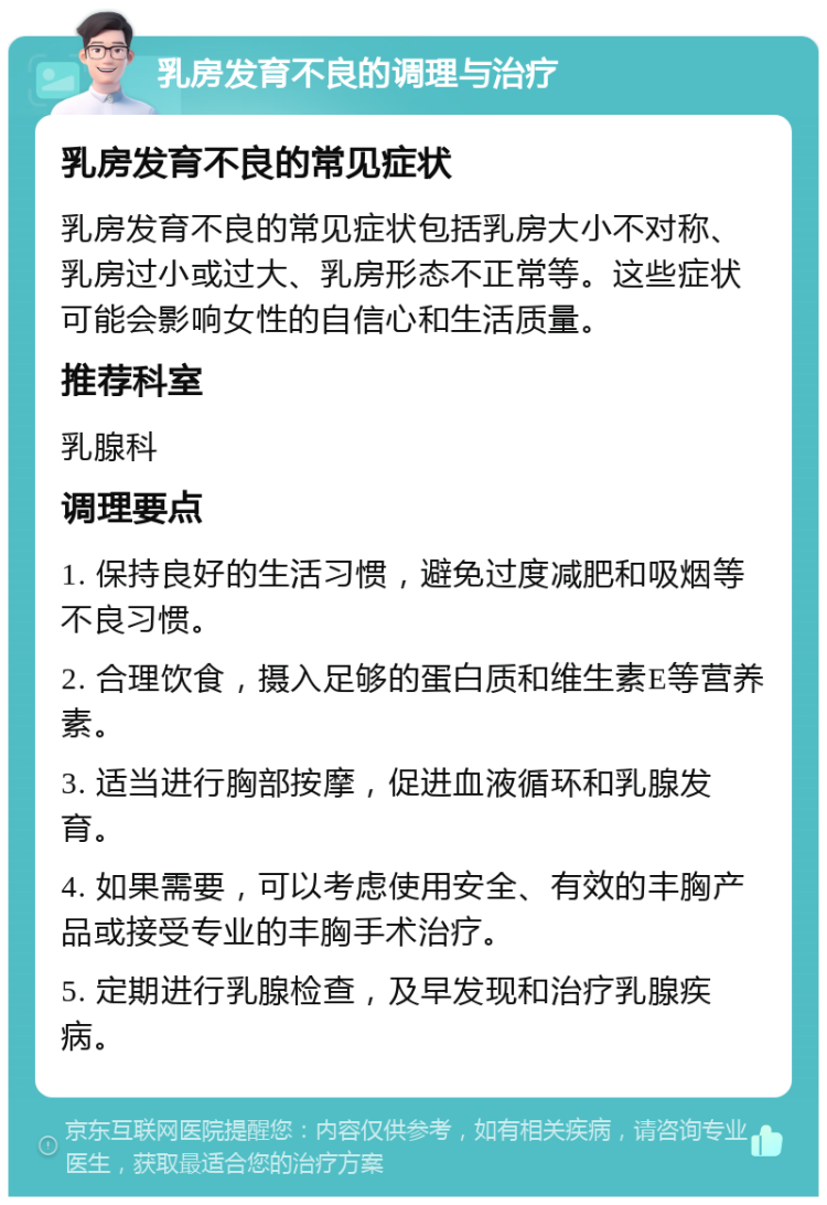 乳房发育不良的调理与治疗 乳房发育不良的常见症状 乳房发育不良的常见症状包括乳房大小不对称、乳房过小或过大、乳房形态不正常等。这些症状可能会影响女性的自信心和生活质量。 推荐科室 乳腺科 调理要点 1. 保持良好的生活习惯，避免过度减肥和吸烟等不良习惯。 2. 合理饮食，摄入足够的蛋白质和维生素E等营养素。 3. 适当进行胸部按摩，促进血液循环和乳腺发育。 4. 如果需要，可以考虑使用安全、有效的丰胸产品或接受专业的丰胸手术治疗。 5. 定期进行乳腺检查，及早发现和治疗乳腺疾病。